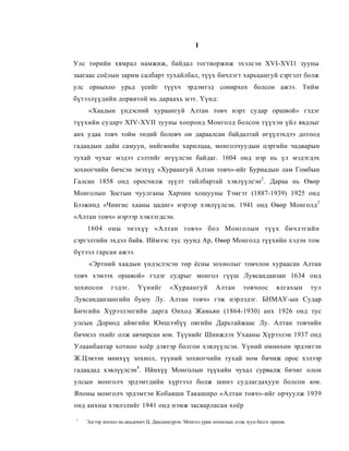 I

Улс төрийн хямрал намжиж, байдал тогтворжиж эхэлсэн XVI-XVI1 зууны
заагаас соёлын зарим салбарт тухайлбал, түүх бичлэгт харьцангуй сэргэлт болж
улс орныхоо урьд үеийг түүхч эрдэмтэд сонирхох болсон ажээ. Тийм
бүтээлүүдийн дорвитой нь дараахь мэт. Үүнд:
    «Хаадын үндэсний хураангуй Алтан товч нэрт судар оршвой» гэдэг
түүхийн сударт XIV-XVII зууны хооронд Монголд болсон түүхэн үйл явдлыг
анх удаа товч тойм төдий боловч он дараалсан байдалтай өгүүлэхдээ дотоод
гадаадын дайн самуун, нийгмийн харилцаа, монголчуудын цэргийн чадварын
тухай чухаг мэдээ сэлтийг өгүүлсэн байдаг. 1604 онд нэр нь үл мэдэгдэх
зохиогчийн бичсэн энэхүү «Хураангуй Алтан товч»-ийг Буриадын лам Гомбын
Галсан 1858 онд оросчилж зүүлт тайлбартай хэвлүүлсэн2. Дараа нь Өвөр
Монголын Зостын чуулганы Харчин хошууны Тэмгэт (1887-1939) 1925 онд
Бээжинд «Чингис хааны цадиг» нэрээр хэвлүүлсэн. 1941 онд Өвөр Монголд3
«Алтан товч» нэрээр хэвлэгдсэн.
    1604 оны энэхүү «Алтан товч» бол Монголын түүх бичлэгийн
сэргэлтийн эхдэл байв. Иймээс тус зуунд Ар, Өвөр Монголд түүхийн хэдэн том
бүтээл гарсан ажээ.
    «Эртний хаадын үндэслэсэн төр ёсны зохиолыг товчлон хураасан Алтан
товч хэмээх оршвой» гэдэг судрыг монгол гүүш Лувсанданзан 1634 онд
зохиосон      гэдэг.     Үүнийг        «Хураангуй          Алтан       товчоос       ялгахын   тул
Лувсанданзангийн буюу Лу. Алтан товч» гэж нэрлэдэг. БНМАУ-ын Судар
Бичгийн Хүрээлэнгийн дарга Онход Жамьян (1864-1930) анх 1926 онд тус
улсын Дорнод аймгийн Юншээбүү овгийн Дарьтайжаас Лу. Алтан товчийн
бичмэл эхийг олж авчирсан юм. Түүнийг Шинжлэх Ухааны Хүрээлэн 1937 онд
Улаанбаатар хотноо хоёр дэвтэр болгон хэвлүүлсэн. Үүний өмнөхөн эрдэмтэн
Ж.Цэвээн мөнхүү зохиол, түүний зохиогчийн тухай ном бичиж орос хэлээр
гадаадад хэвлүүлсэн4. Ийнхүү Монголын түүхийн чухал сурвалж бичиг олон
улсын монголч эрдэмтдийн хүртээл болж шинэ судлагдахуун болсон юм.
Японы монголч эрдэмтэн Кобаяши Такаширо «Алтан товч»-ийг орчуулж 1939
онд анхны хэвлэлийг 1941 онд нэмж засварласан хоёр

1
    Эдгээр зохпол нь академич Ц. Дамдинсүрэн. Монгол уран зохиолын дээж зуун билэг оршив.
 