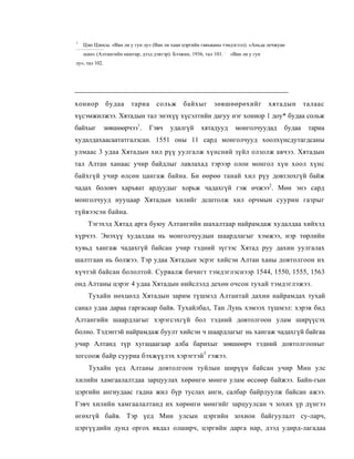 1
    Цзю Цзюсы. «Ван ли у гун лу» (Ван ли хаан цэргийн гавъяаны тэмдэглэл). «Аньда лечжуан
    шан» (Алтангийн намтар, дээд дэвтэр). Бээжин, 1936, тал 101. ; «Ван ли у гун
лу», тал 102.




хониор          будаа   тариа      сольж      байхыг        зөвшөөрөхийг           хятадын      талаас
хүсэмжилжээ. Хятадын тал энэхүү хүсэлтийн дагуу нэг хониор 1 доу* будаа сольж
байхыг          зөвшөөрчээ1.    Гэвч     удалгүй      хятадууд       монголчуудад       будаа    тариа
худалдахаасаататгалзсан. 1551 оны 11 сард монголчууд хоолхүнсдутагдсаны
улмаас 3 удаа Хятадын хил рүү уулгалж хүнсний зүйл олзолж авчээ. Хятадын
тал Алтан ханаас учир байдлыг лавлахад тэрээр олон монгол хүн хоол хүнс
байхгүй учир өлсөн цангаж байна. Би өөрөө танай хил рүу довтлохгүй байж
чадах боловч харъяат ардуудыг хорьж чадахгүй гэж өчжээ2. Мөн энэ сард
монголчууд нууцаар Хятадын хилийг дсштолж хил орчмын суурин газрыг
түйвээсэн байна.
      Тэгэхэд Хятад арга буюу Алтангийн шахалтаар найрамдаж худалдаа хийхэд
хүрчээ. Энэхүү худалдаа нь монголчуудын шаардлагыг хэмжээ, нэр төрлийн
хувьд хангаж чадахгүй байсан учир тэдний зүгээс Хятад руу дахин уулгалах
шалтгаан нь болжээ. Тэр удаа Хятадын эсрэг хийсэн Алтан ханы довтолгоон их
хүчтэй байсан бололтой. Сурвалж бичигт тэмдэглэснээр 1544, 1550, 1555, 1563
онд Алтаны цэрэг 4 удаа Хятадын нийслэлд дехөн очсон тухай тэмдэглэжээ.
      Тухайн нөхцөлд Хятадын зарим түшмэд Алтантай дахин найрамдах тухай
санал удаа дараа гаргасаар байв. Тухайлбал, Тан Лунь хэмээх түшмэл: хэрэв бид
Алтангийн шаардлагыг хэрэгсэхгүй бол тэдний довтолгоон улам ширүүсэх
болно. Тэдэнтэй найрамдаж буулт хийсэн ч шаардлагыг нь хангаж чадахгүй байгаа
учир Алтанд түр хугацаагаар алба барихыг зөвшөөрч тэдний довтолгооныг
зогсоож байр сууриа бэхжүүлэх хэрэгтэй3 гэжээ.
      Тухайн үед Алтаны довтолгоон туйлын ширүүн байсан учир Мин улс
хилийн хамгаалалтдаа зарцуулах хөрөнгө мөнгө улам өссөөр байжээ. Байн-гын
цэргийн ангиудаас гадна жил бүр туслах анги, салбар байрлуулж байсан ажээ.
Гэвч хилийн хамгаалалтанд их хөрөнгө мөнгийг зарцуулсан ч зохих үр дүнгээ
өгөхгүй байв. Тэр үед Мин улсын цэргийн зохион байгуулалт су-ларч,
цэргүүдийн дунд оргох явдал олширч, цэргийн дарга нар, дээд удирд-лагадаа
 