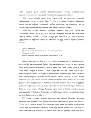 хэрэг      явдлын         үнэн        мөнийг         танилцуулахаасаа             эмээж,   монголчуудын
довтолгооныг зогсоох зорилгоор тэдэнд хээл хахууль өгч байжээ.
      Мин улсын засгийн газар дээрх бэрхшээлийг үл харгалзан Алтантай
найрамдахыг хүсэхгүй хэвээр байв. Түүгээр ч үл барам Алтантай найрамдах
санал гаргаж байсан түшмэдийг албан тушаалаас нь огцруулж дахин
монголчуудтай найрамдах асуудлыг хөндөхийг хориглосон ажчэ.
      1560 онд Датуны цэргийн тойргийн захирагч Бин Хань дэргээ анч
Алтангийн эзэмшил нутаг руу гэнэт довтолж 150 хүнийг хороож, их хэм-жээний
түймэр тавиад буцжээ. Хятадын энэхүү үйл ажиллагаа нь монгол-чуудын
дургүйцлыг их хүргэсэн учраас тэд хятадын хил рүү улам их хүчээр довтлох
болжээ.


*   1 доу - 10.354688 литр.
1
    «Мин ши лу». Цз. 381. Цзяцзины 31-р оны 1 cap улаагчин гахай одор.
:
    «Мин ши лу». тал 130.
3
    Seraiys H. Sino-mongol relations during the ming. Bruxelles.1967, p. 53-54.



    Цаашид хятадын тал монголчуудад тайван арилжаа наймаа хийх бололцоо
олгохгүй бол Хятадын хилийг байнга түйвээж байх болно гэдгийг сайтар мэдсэний
дүнд монголчуудтай найрамдахад хүрсэн ажээ. Энэ тухай хилийн түшмэл Чжоу
Лань ийнхүү өгүүлсэн байдаг: "...Бүдүүлгүүд Хятадаас бөс давуу, торго зэрэг
бараа шаарддаг билээ. Тэд Хятадтай найрамдмагц төмрийн зүйл, торго таваарыг
авах бололцоогүйгээ мэдмэгц манай хилийг дахин уулгалж эхэлдэг. Иймд
тэдэнтэй худалдаа хийвэл амгалан тайван байдал бий болох бөгөөд энэ нь Хятад
улсад ч мөн бүдүүлгүүдэд ч харилцан ашигтай билээ"1 гээд мөн язгууртан
дээдсийн хэрэглэдэг зүйлээс гадна өдөр тутмын хэрэгцээний бараа нийлүүлж
байх нь чухал гэжээ. Ийнхүү Хятадын зарим түшмэд Алтан хантай худалдаа
арилжаа хийхгүй байгаа нь Алтангийн зүгээс Хятадын хилийг уулгалах шалтгаан
нь болж байна гэж үзсэн байжээ.
    XVI зууны сүүлийн хагасаас монголчуудын талаарх Хятадын бодлогод
өөрчлөлт гарч улмаар Хятад Өмнөд Монголтой найрамдахыг чухалчлах болжээ.
Хятад улс Алтантай эвлэрэх болсон явдал юуны өмнө Алтангийн довтолгоонд
эрсэдсэний зэрэгцээ мөн Дарайсун хааны хүү Түмэн Монго-лын хаан ширээг
залгамжлан авснаар Монголд улс төрийн хувьд нэгдэх үйл явц нэгэнт бий болж
 