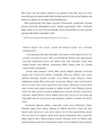 Жич: Алтан ханд ван хэргэм, түүний ах дүү хамаатан садан нарт дуду цол олгох,
монголчуудын элч төлөөлөгчдийг нийслэлд оруулахгүй хил дээр хүлээж будаалах, мөн
төмөр эдлэл зарахыг тус тус хориглохоор шийдвэрлэжээ.
      Мөн ордосчуудын алба барих асуудлыг Шэньсигийн захирагчийн мэдлийн
асуудал болгохоор шийдвэрлэсэн ажээ. Улмаар ордосчуудын албыг Алтангийн
баркх албын нэгэн хэсэг болгож Сюаньфу, Датун, Шэньсигийн зах дээр худалдаа
арилжаа хийж байхыг зөвшөөрчээ. Мөн
1
     Serruys H. Sino-mongol relations during the Ming. Bruxelles, 1967, pp. 66 '.




    кинонд «Дуду» цол олгох, түуний 49 ноёдод хүндэт цол олгохоор
    шийдвэрлэжээ1.
         Гэвч ордосчууд бие даан алба барих, мөн зөвхөн тэдэнд зориулсан зах зээл
    нээхийг хүсэмжилсэн ажээ. Мин улсын Цэргийн Яамны сайд ордосчуудын
    хүсэлтийг дурамжхан хүлээн авч зөвхөн ганц удаа чингэхдээ Алтан ханы
    нэрийн өмнөөс алба барихыг зөвшөөрсөн байна. Харин нэмж зах зээлийн
    газар нээхийг эсэргүүцжээ.
        «Алтан ханы намтар»-т Алтан Мин улстай найрсаг харилцаа тогтоосон
    талаар товч тэмдэглэсэн байдаг. Тухайлбал, Мин улс Тайзян эзэйг (энэнь
    Дайчин Баатарыг буцаан өгснийг хэлж байна) өгөөд Монгол, Хятад
    найрамдаж энхжив. Мин улсын хаан, Алтан ханд «Шунь и ван» хэмээх хүндэт
    цол өгч алтан тамга, алтан шар бичиг өгөв. Хятад, Монголын чуулган болж
    мөнх тэнгэрт сацал сацаж, амалдаж их төрийг тогтоов2 гэжээ. Мөнхүү зохиолд
    Алтан хан Мин улстай тогтоосон найрамдлын гэрээний агуулгыг тэмдэглэсэн
    үгүй ажээ. Харин Монгол, Хятад хоёрын төр тогтож тэгш их улс хөл хөсөр, rap
    газар байж даян их улсыг үлэмж маш жаргуулж, тайван их төрийг тогтоосон 3
    гэжээ.
       Алтангийн барьсан албаны хэмжээний тухай мэдээ байдаггүй. Харин
Хятадын хариу бэлэг тэрхүү албанаас их байсан бололтой. Алтан хан пайз
бүхий улаан торгон дээл, мөн эрээн торгон дээл бэлгэнд авсан бөгөөд жинон
мөн үнэт бэлэг сэлт хүртжээ. Бусад ноёд хэргэм тушаалынхаа дагуу торго бөс
бараа хүртсэн ажээ. Монголчуудад олгосон Хятадын бэлэг их байсан учир
яваандаа Хятад улсын санг хоосруулахад хүрнэ гэж үзэж байсан тухай сурвалж
 