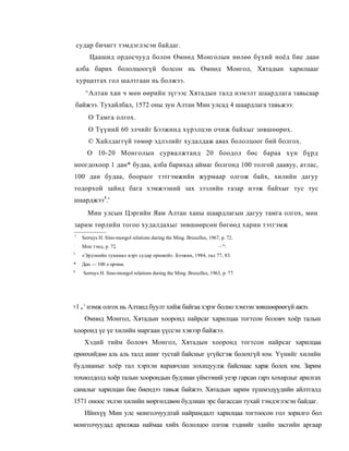 судар бичигт тэмдэглэсэн байдаг.
         Цаашид ордосчууд болон Өмнөд Монголын нөлөө бүхий ноёд бие даан
    алба барих бололцоогүй болсон нь Өмнөд Монгол, Хятадын харилцааг
    хурцатгах гол шалтгаан нь болжээ.
       ^Алтан хан ч мөн өөрийн зүгээс Хятадын талд нэмэлт шаардлага тавьсаар
    байжээ. Тухайлбал, 1572 оны зун Алтан Мин улсад 4 шаардлага тавьжээ:
         О Тамга олгох.
         Ө Түүний 60 элчийг Бээжинд хүрэлцэн очиж байхыг зөвшөөрөх.
         © Хайлдаггүй төмөр эдлэлийг худалдаж авах бололцоог бий болгох.
        О 10-20 Монголын сурвалжтанд 20 боодол бөс бараа хүн бүрд
ноогдохоор 1 дан* будаа, алба барихад аймаг болгонд 100 толгой даавуу, атлас,
100 дан будаа, боорцог тэтгэмжийн журмаар олгож байх, хилийн дагуу
тодорхой зайнд бага хэмжээний зах зээлийн газар нээж байхыг тус тус
шаарджээ4.'
        Мин улсын Цэргийн Яам Алтан ханы шаардлагын дагуу тамга олгох, мөн
зарим төрлийн тогоо худалдахыг зөвшөөрсөн бөгөөд харин тэтгэмж
1
      Serruys H. Sino-mongol relations during the Ming. Bruxelles, 1967, p. 72.
:
      Мон тэнд, p. 72.                                                  ~"
3
      «Эрдэнийн тунамал нэрт судар оршвой». Бээжин, 1984, тал 77, 83.
*     Дан — 100 л орчим.
4
      Serruys H. Sino-mongol relations during the Ming. Bruxelles, 1963, p. 77.




> I „ ' нэмж олгох нь Алтанд буулт хийж байгаа хэрэг болно хэмээн зөвшөөрөөгүй ажээ.
       Өмнөд Монгол, Хятадын хооронд найрсаг харилцаа тогтсон боловч хоёр талын
хооронд үе үе хилийн маргаан үүссэн хэвээр байжээ.
       Хэдий тийм боловч Монгол, Хятадын хооронд тогтсон найрсаг харилцаа
ерөнхийдөө аль аль талд ашиг тустай байсныг үгүйсгэж болохгүй юм. Үүнийг хилийн
будлианыг хоёр тал хэрхэн яаравчлан зохицуулж байснаас харж болох юм. Зарим
тохиолдолд хоёр талын хоорондын будлиан үймээний уеэр гарсан гарз хохирлыг арилгах
саналыг харилцан бие биендээ тавьж байжээ. Хятадын зарим түшмэдүүдийн айлтгалд
1571 оноос эхлэн хилийн мөргөлдвөн будлиан эрс багассан тухай тэмдэглэсэн байдаг.
       Ийнхүү Мин улс монголчуудтай найрамдалт харилцаа тогтоосон гол зорилго бол
монголчуудад арилжаа наймаа хийх бололцоо олгож тэднийг эдийн засгийн аргаар
 