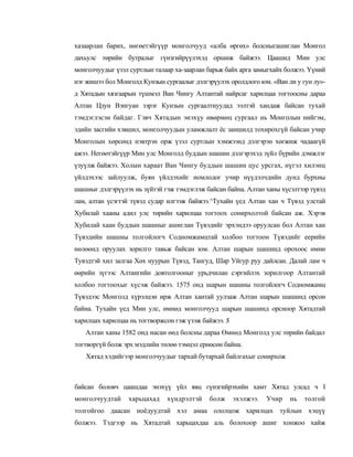 хазаарлан барих, нөгөетэйгүүр монголчууд «алба өргөх» болсныгашиглан Монгол
дахьулс төрийн бутралыг гүнзгийрүүлэхэд оршиж байжээ. Цаашид Мин улс
монголчуудыг үзэл суртлын талаар ха-заарлан барьж байх арга замыгхайх болжээ. Үүний
нэг жишээ бол Монголд Кунзын сургаалыг дэлгэрүулэх оролдлого юм. «Ван ли у гун лу»-
д Хятадын хязгаарын түшмэл Ван Чингу Алтантай найрсаг харилцаа тогтоосны дараа
Алтан Цзун Вэнгуан зэрэг Кунзын сургаалтнуудад ээлтэй хандаж байсан тухай
тэмдэглэсэн байдаг. Гэвч Хятадын энэхүу өвөрмөц сургаал нь Монголын нийгэм,
эдийн засгийн хэвшил, монголчуудын уламжлалт ёс заншилд тохирохгүй байсан учир
Монголын хөрсөнд нэвтрэн орж үзэл суртлын хэмжээнд дэлгэрэн хөгжиж чадаагүй
ажээ. Негөөтэйгүүр Мин улс Монголд буддын шашин дэлгэрэхэд зүйл бүрийн дэмжлэг
үзуүлж байжээ. Холын хараат Ван Чингу буддын шашин цус урсгах, нүгэл хилэнц
үйлдэхээс зайлуулж, буян үйлдэхийг номлодог учир нүүдэлчдийн дунд бурхны
шашныг дэлгэрүүлэх нь зүйтэй гэж тэмдэглэж байсан байна. Алтан ханы хүсэлтээр түвэд
лам, алтан үсэгтэй түвэд судар илгээж байжээ.^Тухайн үед Алтан хан ч Түвэд улстай
Хубилай хааны адил улс төрийн харилцаа тогтоох сонирхолтой байсан аж. Хэрэв
Хубилай хаан буддын шашныг ашиглан Түвэдийг эрхэндээ оруулсан бол Алтан хан
Түвэдийн шашны толгойлогч Содномжамцтай холбоо тогтоон Түвэдийг еерийн
нөлөөнд оруулах зорилго тавьж байсан юм. Алтан шарын шашинд орохоос өмнө
Тувэдтэй хил залгаа Хөх нуурын Түвэд, Тангуд, Шар Уйгур руу дайлсан. Далай лам ч
өөрийн зүгээс Алтангийн довтолгооныг урьдчилан сэргийлэх зорилгоор Алтантай
холбоо тогтоохыг хүсэж байжээ. 1575 онд шарын шашны толгойлогч Содномжамц
Түвэдээс Монголд хүрэлцэн ирж Алтан хантай уулзаж Алтан шарын шашинд орсон
байна. Тухайн үед Мин улс, өмнөд монголчууд шарын шашинд орсноор Хятадтай
харилцах харилцаа нь тогтворжсон гэж үзэж байжээ. $
   Алтан ханы 1582 онд насан өөд болсны дараа Өмнөд Монголд улс төрийн байдал
тогтворгүй болж эрх мэдлийн төлөө тэмцэл ернөсөн байна.
   Хятад хэдийгээр монголчуудыг тархай бутархай байлгахыг сонирхож



байсан боловч цаашдаа энэхүү үйл явц гүнзгийрэхийн хамт Хятад улсад ч I
монголчуудтай    харьцахад    хүндрэлтэй    болж      эхэлжээ.   Учир   нь   толгой
толгойгоо даасан ноёдуудтай хэл амаа ололцож харилцах туйлын хэцүү
болжээ. Тэдгээр нь Хятадтай харьцахдаа аль болохоор ашиг хонжоо хайж
 