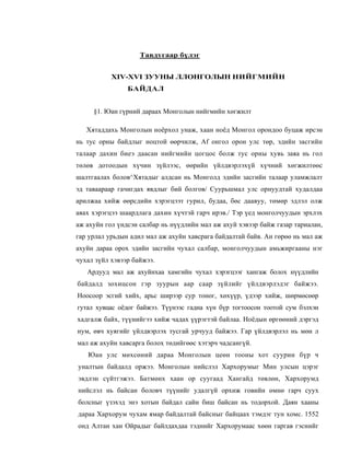 Тавдугаар бүлэг


           XIV-XVI ЗУУНЫ ЛЛОНГОЛЫН НИЙГМИЙН
                БАЙДАЛ


     §1. Юан гүрний дараах Монголын нийгмийн хөгжилт

   Хятаддахь Монголын ноёрхол унаж, хаан ноёд Монгол орондоо буцаж ирсэн
нь тус орны байдлыг ноцтой өөрчилж, Af онгол орон улс төр, эдийн засгийн
талаар дахин биеэ даасан нийгмийн цогцос болж тус орны хувь заяа нь гол
төлөв дотоодын хүчин зүйлээс, өөрийн үйлдвэрлэхүй хүчний хөгжилтөөс
шалтгаалах болов^Хятадыг алдсан нь Монголд эдийн засгийн талаар уламжлалт
эд таваараар гачигдах явдлыг бий болгов/ Суурьшмал улс орнуудтай худалдаа
арилжаа хийж өөрсдийн хэрэгцээт гурил, будаа, бөс даавуу, төмөр эдлэл олж
авах хэрэгцээ шаардлага дахин хүчтэй гарч ирэв./ Тэр үед монголчуудын эрхлэх
аж ахуйн гол үндсэн салбар нь нүүдлийн мал аж ахуй хэвээр байж газар тариалан,
гар урлал урьдын адил мал аж ахуйн хавсрага байдалтай байв. Ан гөрөө нь мал аж
ахуйн дараа орох эдийн засгийн чухал салбар, монголчуудын амьжиргааны нэг
чухал зүйл хэвээр байжээ.
   Ардууд мал аж ахуйнхаа хамгийн чухал хэрэгцээг хангаж болох нүүдлийн
байдалд зохицсон гэр зуурын аар саар зүйлийг үйлдвэрлэдэг байжээ.
Ноосоор эсгий хийх, арьс ширээр сур тоног, хөхүүр, үдээр хийж, шөрмөсөөр
гутал хувцас оёдог байжээ. Түүнээс гадна хүн бүр тогтоосон тоотой сум бэлхэн
хадгалж байх, түүнийгээ хийж чадах үүрэгтэй байлаа. Ноёдын өргөөний дэргэд
нум, өвч хуягийг үйлдвэрлэх тусгай урчууд байжээ. Гар үйлдвэрлэл нь мөн л
мал аж ахуйн хавсарга болох төдийгөөс хэтэрч чадсангүй.
   Юан улс мөхсөний дараа Монголын цеөн тооны хот суурин бүр ч
уналтын байдалд оржээ. Монголын нийслэл Хархорумыг Мин улсын цэрэг
эвдлэн сүйтгэжээ. Батмөнх хаан ор суугаад Хангайд төвлөн, Хархорумд
нийслэл нь байсан боловч түүнийг удалгүй орхиж говийн өмнө гарч суух
болсныг үзэхэд энэ хотын байдал сайн биш байсан нь тодорхой. Даян хааны
дараа Хархорум чухам ямар байдалтай байсныг байцаах тэмдэг тун хомс. 1552
онд Алтан хан Ойрадыг байлдахдаа тэднийг Хархорумаас хөөн гаргав гэснийг
 