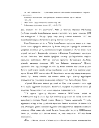 УБ., 1959 гэдэг номд бий. :   «Алтан товчи», Монгольская летопись в подлинном тексте и переноде,
с приложением
    Калмыцкого текста исторни Убаш-хунтайджия и его войны с ойратамн, Труды н ВОРАО.
    1858. т. VI.
3
    «Алта1 тонч». Тэргүүн ноёны ордны дармалын газар, 1941.
4
    Ц.Жамиг.рано. Монгольские летописи XV11 в. М-Л., 1936.


дахь хэвлэлээ тус тус хэвлүүлсэн1. АНУ-ын монголч эрдэмтэн Ф.В.Кливес
Лу.Алтан товчийн Улаанбаатарын анхны хэвлэлээс гэрэл зураг татуулан 1952
онд хэвлүүлсэн2. Ч.Шагдар тэрхүү хоёр дэвтэр «Алтан товч»-ийг 1957 онд
Улаанбаатарт кирилл бичгээр нэг дэвтэр болгон хэвлүүлсэн.
    Өвөр Монголын эрдэмтэн Чойж Улаанбаатарт хоёр удаа хэвлэгдсэн эхүүд
болон гадаад орнуудад хэвлэгдсэн Лу.Алтан товчуудыг харьцуулан шинжилсэн
удиртгал, зохиолын уг эх, ашигласан ном зүйн жагсаалтьгг «Алтан товч» гэдэг
нэртэй гаргасан3. Зөвлөлтийн эрдэмтэн А.Шастина Улаанбаатарт хэвлэгдсэн
«Алтан товч»-ийг орос хэлнээ орчуулан тайлбар зуүлтсудалгааны өгүүлэл
хавсарган нийтэлсэн4. АНУ-ын монголч эрдэмтэн Загчидсэцэн Лу.Алтан
товчийг хятадаар орчуулан 1976 онд Тайваньд хэвлүүлсэн 5 . Монгол
судлалын шииэ судлагдахуун болсон Лу.Алтан товчийн хадгалагдаж үлдсэн
бичмэл эхийг гэрэл зургийн аргаар хуулбарлан хэвлэх зүй ёсны шаардлага гарч
ирлээ. Иймээс 1990 онд академич Ш.Бира монгол англи хоёр хэлээр товч оршил
бичиж Лу. Алтан товчийн гар бичмэл эхийг гэрэл зургаар хуулбарлан
хэвлүүлсэн6 нь судалгааны шаардлагад нийцсэн чухал бүтээл болсон билээ.
    «Эртний Монголын хаадын үндэсний их Шар тууж оршвой» хэмээх түүх
XVII зууны сүүлчээр зохиогджээ. Зохиогч нь тодорхой мэдэгдэхгүй байгаа уг
зохиолыг Халхын төв нутагт зохиогджээ гэж судлаачид үздэг.
    XIX       зууны      сүүлчээр       Оросын        эрдэмтэн       В.В.Радлов,       дараа      нь
А.М.Позднеев нар Халхаас тус бүр нэжгээд судар олсон нь «Шар тууж»-ийн
хунилбарууд байжээ. Манай улсын Шинжлэх Ухааны Академийн Түүхийы
хүрээлэнд энэхүү «Шар тууж»-ийн өөр нэгэн бичмэл эх байгаа. Ж.Цэвээн 1936
онд XVII зууны үеийн Монголын түүхийн зохиолуудынтухай оросоор хэвлүүлсэн
номондоо «Шар тууж»-ийн тухай бичсэн. Зөвлелтийн эрдэмтэн Н.П.Шастина
өмнөх үг, тайлбар зүүлт бичиж монгол эх, орос орчуулгыг 1957 онд бичиж
хэвлүүлсэн7.
    «Шар тууж»-ид урьдахь «Цагаан түүх», «Алтан товч»-уудын адилаар ертөнц
 