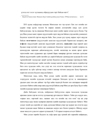 үзэхэд нэг хэсэг хугацаанд ойрадуудын гарт байсан ажээ1.

'    ВадаСэй.Таоши кэнкю. Мококэн (Зүүн Азийнтүүхийнсудлал).Токио, 1959(англитовчлол), ;   тал 12.




      XVI зууны хоёрдугаар хагасаас Монголын энэ тэр нутагт Хөх хот мэтийн хот
суурин газар үүсэж эхлэсэн ба шарын шашин дэлгэрэхийн сацуу сүм дуган
байгуулагдаж, тэр нь яваандаа Монголын шинэ үеийн зарим хотын үүсэл болов. Тэр
үед Мин улсын хаант терөөс нүүдэлчдийн эсрэг явуулж байсан дээр цагийн уламжлалт
бодлогыг идэвхтэй сэргээн явуулж байв. Хан улсын үед хүннү нарын эсрэг явуулж
байсан «и-и-чжи-и» (нүүдэлчдийг ашиглан нүүдэлчдийг баримтлан захирах), «и-
и-фа-и» (нүүдэлчдийг ашиглан нүүдэлчдийг довтлох), «цань-ши» (хүр хорхой адил
бусдын газар нутгийг идэх) зэрэг уламжлалт бодлогыг хэрэглэж тэднийг хооронд нь
цохилдуулан харилцан дайсагналцуулах, нэгийг нөгөегеөр нь цохих аргыг өргөн
хэрэглэхийн хамт суурьшмал ард түмний бараа таваараар үргэлж гачигдан дутагдаж
байсан нүүдэлчдийн эдийн засгийн сул дор(»й байдлыг далимдуулан худалдаа ба эзлэн
түрэмгийллийг хослуулдаг аанай хуучин бодлогоо алхам алхамаар хэрэгжүүлж байв.
Мин улс монголчуудыг эдийн засгийн талаар хавчин тэдний алба өргөх нэрийдлээр
бага сага худалдаа хийх, хил дээр зах зээл нээлгэж харилцан худалдаалах гэсэн
оролдогыг нь зүйл зүйлээр хатуу хэмжээ хязгаар тогтоон саатуулах буюу бүрмөсөн
хориглон зогсоох бодлого явуулж байжээ.
       Монголын хаад, ноёд, Мин улсын эдийн засгийн дарамт хавчлагыг эрс
эсэргүүцэн хилийн худалдаа нээхийг шаардан Хятадын зүгээс эс зөвшеөрөхөд
урьдын адил том аян дайныг тэр бүр хийж чадахгүй боловч хил хязгаарын чанартай
уулгалалт байнга хийж амар заяа үзүүлэхгүй байсан учир Мин улс арга буюу буулт хийж
хилийн худалдаа гаргахыг зөвшөөрдөг байжээ.
      Дайн байлдаан зогсож, найрамдал байгуулсны дараа тасалдсан худалдаа
арилжаа дахин сэргэж нэлээд хугацаагаар үргэлжилдэг байжээ. Тийм үед «адуун зах»,
«сарын зах», «иргэний зах», «жижиг зах» гэх мэтийн зах зээл нээн1 тэр зах дээр
монголчууд адуу малаа тууварлан аваачиж хувийн журмаар худалдаалдаг байжээ. Мин
улсын эхний үед цэргийн агт морь дутагдаж байсан учир түр зуурын зах нээлгэн адуу
малыг худалдан авдаг байсан нь яваандаа «адуун зах» болон хувирчээ. Ийнхүү адуун
захыг жилд нэг удаа нэг сарын хугацаатай, 7-10 сарын хооронд нээдэг байжээ.
       Мин улсын төрийн бодлого нь хоёр орны ард түмний айл хөршийн найрамдал,
 