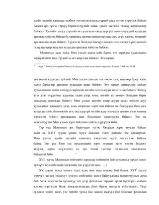 эдийн засгийн харилцаа холбоог тогтмолжуулахад сүрхий саад тотгор учруулж байсан
боловч ард түмэн тэрхүү бэрхшээлүүдийг давж, эдийн засгийн талаар харилцсаар
байжээ. Хилийн дагуу сэргийлэн суулгасан хятад цэргүүд монголчуудтай худалдаа
арилжаа хийсээр байсан ба тариачид, малчин монголчуудаас дэл, сүүл, хялгас, хөөврийг
арилжаалан авдаг байжээ. Түүнчлэн Хятадын баячууд монгол хэл мэддэг хүнээ монгол
газар нууцаар явуулан худалдаа арилжаа хийсээр байжээ.
      Монголын хаад ноёд, Мин улсын хаанд алба барин элч зарахдаа худалдааны
зориулалттай мал, түүхий эд өгч явуулдаг байжээ. Элч нарын

1
    Асра." . Мнн улсын үеийн Монгол ба Дундад улсын худалдааны харилцаа. Бээжин. 1964, тал 51-54.




авч очсон худалдах зүйлийг Мин улсын сангаас тогтоосон үнэ, мөнгөөр буюу эсвэл
эдлэл бараагаар арилжин худалдаж авдаг байжээ. Элч нараар дамжуулан хийдэг
худалдаанаас гадна хятадууд заримдаа хилийн хотод адуун захыг нээж байжээ. Энэхүү
зээл дээр нүүдэлчид адуунаас гадна үхэр, хонь, ангийн үс авчирч Хятадын бараа
танаараар арилждаг байжээ. Мин улсын засгийн газар адуун захад зө(зхөн адуу
худалдахыг зевшөерч, үхэр, хонь авчрахыг хориглож байсан нь баячуудад бага сага
худалдаа хийх боломжийг өгч, onj адуугүй энгийн ядуу малчдын цөөхөн үхэр хониор
хэрэгцээт зүйлээ арилжаалан авах бололцоог алдагдуулж байжээ. Энэ нь
монголчуудыг Мин улсын эсрэг байлдаан хийхэд хүргүүлж байв.
    Тэр үед Монголын эрх баригчдын зүгээс Хятадын эсрэг явуулж байсан
дайн нь X I I I зууны үеийн шууд байлдан эзлэх дайнаас эрс ялгавартай,
Мин     улсын      эдийн      засгийн        хавчлага    хяхалтын       эсрэг     чиглэгдэж         байсан
байна. Энэ үед Мин улс нүүдэлчдийн эсрэг «хуваан эзлэ» хэмээх бодлого
явуулж,     харин      нүүдэлчид        нъ     эрх   челөө      тусгаар     тогтнолоо       хамгаалсан
байдалтай байв.                        ^
    XVII зууны Монголын нийгмийн харилцаа нийгмийн байгуулалтанд гарсан шинэ
зүйлүүд бол нийгмийн хөгжлийн гол үзүүлэлт мөн. .. |
    XV зууны эхэнд «отог» гэдэг хувь өмч маш олноор бий болов. XVJ1 зууны
тэргүүн хагаст «хошуу» хэмээх нийгмийн шинэ байгууллага монголчуудын дунд
бий болж эхэлсэн ба чухамхүү энэ үеэр феодалын харъяат иргэн бүгдээрээ «албат»
хэмээн нэрлэгдэх болж хамжлагачлагдах ёсон бүрэн жигдрэн гүйцэлджээ. Түүх
судлалд эдийн засаг, улс төрийн хуньд бие даасан мужууд бий болохыг феодалын
 