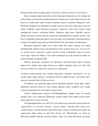 үйлдвэрлэлийн аргын хөгжилд гардаг зүй тогтолт дэвшилт үзэгдэл гэж үздэг билээ.
    Бусад суурьшил орны жишээнээс үзвээс феодалын бутралын үед том газрын емч
улам бэхжиж, нэн ялангуяа хувь феодалуудын эзэмшил өсч, эзний татвар нэмэгдсэн энэ
бүхэн нь тухайн орны эдийн засгийн хөгжлийг ахиулах нехцелийг бүрдүулдэг ажээ.
Феодалын бутралын үед үйлдвэрлэх хүчний хөгжилд ахиц гарч, юуны урьд хөдөө аж
ахуйд, тухайлбал газар тариаланд урьдахаас дэвшилтэд шинэ арга техник хэдий
удаашралтай боловч нэвтэрсээр байжээ. Тариачид эзний ажил хийхийн зэрэгцээ
хувийн аж ахуйд ахиухан ажиллах болсноор хөдөлмөрийн бүтээмжийг өсгөжээ. Хот
ба хот хэлбэрийн суурингаас бүрдсэн том том газар эдлэн бүхий биеэ даасан феодалууд
олширч, тэдгээрийн хажуугаар сүм хийд бий болж бас том газрын эзэд гарч иржээ.
    Феодалын бутралын үеийн нэгэн содон шинж бол хөдөө тосгоны гэр зуурын
үйлдвэрлэлийн зэрэгцээ хотод гар үйлдвэрлэл нэлээд хөгжсон явдал юм. Тэдгээр хот
нь тухайн орны төвүүдийг эдийн засгийн талаар холбодгийн хувьд эхэн үедээ
чухал үүрэг гүйцэтгэж байжээ. Гэвч хувиа аргацаасан аж ахуй зонхилсон учраас аж
ахуйн хэвшлийг хязгаарлаж байв.
    Ийнхүү феодалын бутралын үед феодалын үйлдвэрлэлийн аргын хөгжилд
зарим нэгэн дэвшил ахиц гардаг боловч улс төрийн амьдралд харш үзэгдлийг бий
болгодог байна. Улс орон биеэ даасан хэсэг феодалын

эзэмшилд хуваагдсанаар хаад ноёдын өрсөлдөөн тэмцлийг нэмэгдүүлж, энэ нь
тухайн орны гадаад байдлыг түгшүүртэй болгож харийн булаан эзлэгчдийн эсрэг
явуулах тэмцлийг бэрхтэй болгодог ажээ.
    Их Монгол улс мөхсөний дараа үүссэн феодалын бутралыг бусад орны дээрхи
байдалтай адилтгаж болох уу гэвэл зөвхөн зарчмын хувьд төдийгүй олон талаар
туйлын адилшаатай гэж хэлэх бүрэн үндэстэй юм.
    Үүнтэй холбогдуулан эрдэмтэн В.Н.Никифоровын «Дорно дахин ба дэлхий
дахины түүх» гэдэг зохиолдоо Монголын түүхийн зарим нэгэн үеийн талаар сонин
санаа гаргасныг энд иш таталтай.
    В.Н.Никифоров бичсэн нь XIV-XV зууны Монголын нийгмийг Хүннүгийнхтэй
харьцуулбал их ялгаатай болохыг үзүүлж байна. Төвлөрөлтийн оронд улс-
төрийн бутрал, эртний бөөгийн мөргөлийн оронд ламын хөгжингүй үзэл санаа, зан
суртахууны дайнч шинж нь арай бага болсон мэт. Мөлжлөгийн гол төлөв нь
Монголын өөрийн нийгэмд шилжсэн байна. Хэрэв энэ үеийг Монголын нүүдлийн
 