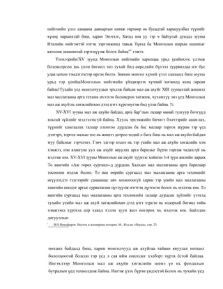 нийгмийн үзэл санааны давхаргын шинж төрхөөр нь бусадтай харьцуулбал түүнийг
хүннү нарынхтай биш, харин Энэтхэг, Хятад юм уу тэр ч байтугай дундад зууны
Италийн нийгэмтэй нэгэн зэргэмжинд тавьж Түвэд ба Монголын шарын шашныг
католик шашинтай зэрэгцүүлж болох байна"1 гэжээ.
       Үнэхээрийн/XV зуунд Монголын нийгмийн харилцаа урьд үеийнхээс үлэмж
боловсорсон )нь үнэн бөгөөд энэ тухай бид өөрсдийн бүтээл туурвилдаа нэг бус
удаа цохон тэмдэглэсээр ирсэн билээ. Зөвхөн монгол хүний үзэл санаанд биш юуны
урьд тэр үеийщМонголын нийгмийн үйлдвэрлэх хүчний хөгжилд ахиц гарсан
байна1Тухайн үед монголчуудын эрхлэж байсан мал аж ахуйг XIII зууныхтай жишвэл
мал маллагааны арга техник ихээхэн боловсрон хөгжиж, чухамхүү энэ үед Монголын
мал аж ахуй нь хөгжлийнхөө дээд цэгт хүрсэнугэж бид үзэж байна. %
       XV-XVI зууны мал аж ахуйн байдал, арга бар^лын талаар манай тулгуур бичгүүд
яльтай зүйлийг мэдээлэхгүй байна. Хууль эрхэмжийн бичигт бэлчээрийг ашиглах,
түүнийг хамгаалах талаар олонтоо дурдсан ба бас малаар торгох журам тэр үед
дэлгэрч, торгох малын тоо нь жишээ дотроо төдий л бага биш нь мал аж ахуйн байдал
муу байсныг гэрчлэнэ. Гэвч эдгээр мэдээ нь тэр үеийн мал аж ахуйн хөгжлийн хэм
хэмжээ, нэн ялангуяа уул аж ахуйг явуулах арга барилыг бүрэн гаргаж чадахгүй нь
мэдээж юм. XV-XVI зууны Монголын аж ахуйг түүнээс хойшхи 3-4 зуун жилийн дараах
To вангийн «Аж төрөх сургаал»-д дурдсан Халхын мал маллагааны арга барилаар
төсөөлөн мэдэж болно. To ван өөрийн сургаалд мал маллагааны арга техникийг
өгүүлэхдээ тэдгээрийг санаанаас авч зохиогоогүй харин тэр үеийн мал маллагааны
хамгийн шилдэг аргыг сурвалжлан цуглуулж нэгтгэн дүгнэсэн болох нь мэдээж юм. To
вангийн сургаалд мал маллагааны арга техникийн талаар дурдсан зүйлийг үзэхэд
тухайн үеийн мал аж ахуй хөгжлийнхөө дээд цэгт хүрсэн нь тодорхой бөгөөд тийм
хэмжээнд хүрэхэд дор хаяад хэдэн зуун жил өнгөрөх нь мэдээж юм. Байлдан
дагууллын
1
      В.Н.Никифоров. Восток и всемирная история. М., Изд-во «Наука», стр. 23.




    нөхцөл байдалд биш, харин монголчууд аж ахуйгаа тайван явуулах нөхцөл
    бололцоотой болсон тэр үед л сая ийм сонгодог хэлбэрт хүрэх ёстой байлаа.
    Ингэхлээр Монголын мал аж ахуйн хөгжлийн шинэ үе нь феодалын
    бутралын үед тохиолдож байна. Ингэж үзэх бүрэн үндэстэй болох нь тухайн үед
 