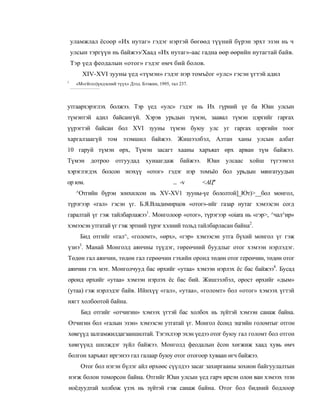 уламжлал ёсоор «Их нутаг» гэдэг нэртэй бөгөөд түүний бүрэн эрхт эзэн нь ч
    улсын тэргүүн нь байжээ/Хаад «Их нутаг»-аас гадна өөр өөрийн нутагтай байв.
    Тэр үед феодалын «отог» гэдэг өмч бий болов.
        XIV-XVI зууны үед «түмэн» гэдэг нэр томъёог «улс» гэсэн үгтэй адил
1
     «М«гйгол)үндэсний түүх» Дээд. Бээжин, 1995, тал 237.



утгаархэрэглэх болжээ. Тэр үед «улс» гэдэг нь Их гүрний үе ба Юан улсын
түмэнтэй адил байсангүй. Хэрэв урьдын түмэн, заавал түмэн цэргийг гаргах
үүрэгтэй байсан бол XVI зууны түмэн буюу улс уг гаргах цэргийн тоог
харгалзаагүй том эзэмшил байжээ. Жишээлбэл, Алтан ханы улсын албат
10 гаруй түмэн өрх, Түмэн засагт хааны харъяат өрх арван түм байжээ.
Түмэн дотроо отгуудад                хуиаагдаж байжээ. Юан улсаас хойш    түгээмэл
хэрэглэгдэх болсон энэхүү «отог» гэдэг нэр томъёо бол урьдын мянгатуудын
ор юм.                                            ... -v    <АЦ''
     ^Отгийн бүрэн зонхилсон нь XV-XV1 зyyны-үe бололтой]_Ют)>__бол монгол,
түрэгээр «гал» гэсэн үг. Б.Я.Владимирцов «отог»-ийг газар нутаг хэмээсэн согд
гаралтай үг гэж тайлбарлажээ1. Монголоор «отог», түрэгээр «oiara нь «гэр>, ^чал^ир»
хэмээсэн утгатай үг гэж эртний түрэг хэлний тольд тайлбарласан байна2.
       Бид отгийг «гал^, «голомт», «өрх», «гэр» хэмээсэн утга бүхий монгол үг гэж
үзнэ3. Манай Монголд аянчны түүдэг, гөреөчний буудлыг отог хэмээн нэрлэдэг.
Төдөн гал аянчин, төдөн гал герөөчин гэхийн оронд төдөн отог гереөчин, төдөн отог
аянчин гэх мэт. Монголчууд бас өрхийг «утаа» хэмээн нэрлэх ёс бас байжээ4. Бусад
оронд өрхийг «утаа» хэмээн нэрлэх ёс бас бий. Жишээлбэл, орост өрхийг «дым»
(утаа) гэж нэрлэдэг байв. Ийнхүү «гал», «утаа», «голомт» бол «отог» хэмээх үгтэй
нягт холбоотой байна.
       Бид отгийг «отчигин» хэмээх үгтэй бас холбох нь зүйтэй хэмээн санаж байна.
Отчигин бол «галын эзэн» хэмээсэн утгатай үг. Монгол ёсонд эцгийн голомтыг отгон
хөвгүүд залгамжилдагзаншилтай. Тэгэхлээр эхэн үедээ отог буюу гал голомт бол отгон
хөвгүүнд шилждэг зүйл байжээ. Монголд феодалын ёсон хөгжиж хаад хувь өмч
болгон харъяат иргэнээ гал галаар буюу отог отогоор хуваан өгч байжээ.
       Отог бол нэгэн бүлэг айл өрхөөс сүүлдээ засаг захиргааны зохион байгуулалтын
нэгж болон томорсон байна. Отгийг Юан улсын үед гарч ирсэн олон ван хэмээх эзэн
ноёдуудтай холбож үзэх нь зүйтэй гэж санаж байна. Отог бол бидний бодлоор
 