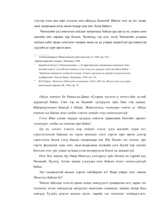 тэдгээр олон ван нарт олгосон өмч аймгууд бололтой. Иймээс отог нь нэг талаас
засаг захиргааны нэгж, нөгөө талаар хувь өмч болж байжээ.
     Чингисийн үед мянгатын ноёдын захиргаанд байсан ард иргэд нь дээрхи олон
вангийн өмч харъяат нар болсон. Чухамхүү тэр үеэс эхлэн Чингисийн угсааны
ноёдын албат ардаа «отоглон» захирах явдал нь үе улиран тасралтгүй үргэлжилсээр
сүүлийн үе хүрч ирсэн ажээ.

1
    Б.Я.Владимирцов. Общественный строй монголов. Л., 1934. стр. 134. -
«Древнетюркский словарь». Ленинград, 1969.
3
    Бидний энэ бодол С.А.Константинова. «... К характеристике лексимеского комплекса "очаг-
    жилише-народ" в алтайских языках» гэдэг огүүлэлд дурдсан зүйлтэй нийлж байна. -
    "Проблема общности алтайских языков. Тезисы докладов на первой алтаистической
    конференции". Изд-во Наука, Ленинград, 1969, стр. 341.
4
    Ю.Н.Рерих. Монголо-Тибетские отношения в XI11-XIV вв. Филология и история
    монгольских народов. М., 1958, стр. 72.



    «Нууц товчоо» ба Рашид-ад-Дины «Судрын чуулга»-д «отог»-ийн ту-хай
дурдахгүй байна. Гэвч тэр нь биднийг түгшүүлэх зүйл биш гэж санана.
Иймэрхүүтохиол бишгүй л байдаг. Жишээлэхэд, «гувчуур» хэмээх үг «Нууц
товчоо»-нд байдаг атал «алба» хэмээх томъёо тэнд тохиолддоггүй.
    Гэтэл Юан улсын хаадын чулуунд сийлсэн дөрвөлжин бичгийн зарлигт
«гувчуур», «алба» нь олонтаа гарч байна1.
    Ер нь «отог» хэмээх нэр томъёо хэдэн зуун жилийн турш огт
хэрэглэгдэхгүй байснаа их гүрэн мөхөхөд гэнэт сэргэн гарч өргөн дэлгэр
хэрэглэгдэх болов гэхэд баахан хачирхмаар юм. Юу боловч гал голомт, өрх
гэрээс феодалын хувь өмч, засагзахиргааны нэгжийн утга бүхий нэр томъёо
болтлоо отог урт удаан хугацаа үзэж өнгөрүүлсэн болох нь дамжиггүй.
    Отог бол зөвхөн Ар, Өвөр Монголд дэлгэрмэл зүйл бөгөөд их гүрний үед
Чагаадай, Хүлэгү, Алтан ордны улсуудад отог байсан мэдээ тохиол-дохгүй
байна.
    Энэ хачирхалтай явдлыг хэрхэн тайлбарлах вэ? Ямар учраас отог зөвхөн
Монголд байсан бэ?
    Чингис байлдан эзэлсэн орноо ахмад хөвгүүддээ хуваарилан өгч, харин гал
голомтоо отгон хөвгүүнээр өвлүүлдэг монголын уламжлал заншил ёсоор бага
хөвгүүн Тулуйд үндсэн монгол нутаг, төрийн гал голомтоо эзэмшүүл-жээ.
 