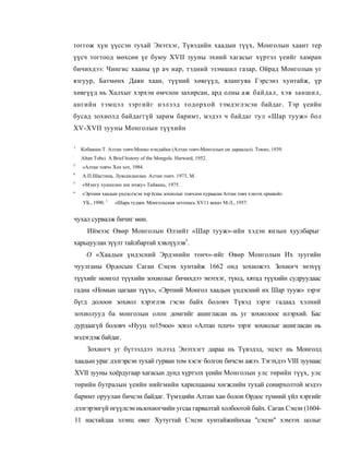 тоггож хүн үүссэн тухай Энэтхэг, Түвэдийн хаадын түүх, Монголын хаант тер
үүсч тогтоод мөхсөн үе буюу XVII зууны эхний хагасыг хүртэл үеийг хамран
бичихдээ: Чингис хааны үр ач нар, тэдний эзэмшил газар, Ойрад Монголын уг
язгуур, Батмөнх Даян хаан, түүний хөвгүүд, ялангуяа Гэрсэнз хунтайж, үр
хөвгүүд нь Халхыг хэрхэн өмчлон захирсан, ард олны аж байдал, хэв заншил,
ангийн тэмцэл зэргийг нэлээд тодорхой тэмдэглэсэн байдаг. Тэр үеийн
бусад зохиолд байдаггүй зарим баримт, мэдээ ч байдаг тул «Шар тууж» бол
XV-XVII зууны Монголын түүхийн

1
      Кобаяши Т. Алтан товч-Мооко нэндайки (Алтан товч-Монголын он дараалал). Токио, 1939.
:
      Altan Tobci. A Brief history of the Mongols. Harward, 1952.
3
      «Алтан товч» Хох хот, 1984.
4
      А.П.Шастина, Лувсанданзан. Алтан тоич. 1973, М.
5
      «Мэнгу хуанцзин ши ичжу» Тайвань, 1975.
''    «Эртнин хаадын үндэслэсэн тор ёсны зохиолыг тоичлон хураасан Алтан товч хэмээх оршвой»
      УБ., 1990. 1   «Шара туджи. Монгольская летопись XV11 века» М-Л., 1957.


чухал сурвалж бичиг мөн.
        Иймээс Өвөр Монголын Өлзийт «Шар тууж»-ийн хэдэн янзын хуулбарыг
харьцуулан зүүлт тайлбартай хэвлүүлэв1.
        О «Хаадын үндэсний Эрдэнийн тонч»-ийг Өвөр Монголын Их зуугийн
чуулганы Ордосын Саган Сэцэн хунтайж 1662 онд зохиожээ. Зохиогч энэхүү
түүхийг монгол түүхийн зохиолыг бичихдээ энэтхэг, түюд, хятад түүхийн судруудаас
гадна «Номын цагаан түүх», «Эртний Монгол хаадын үндэсний их Шар тууж» зэрэг
бүгд долоон зохиол хэрэглэв гэсэн байх боловч Түвэд зэрэг гадаад хэлний
зохиолууд ба монголын олон домгийг ашигласан нь уг зохиолоос илэрхий. Бас
дурдаагүй боловч «Нууц то15чоо» эсвэл «Алтан тсшч» зэрэг зохиолыг ашигласан нь
мэдэгдэж байдаг.
        Зохиогч уг бүтээлдээ эхлээд Энэтхэгт дараа нь Түвэдэд, эцэст нь Монголд
    хаадын ураг дэлгэрсэн тухай гурван том хэсэг болгон бичсэн ажээ. Тэгэхдээ VIII зуунаас
    XVII зууны хоёрдугаар хагасын дунд хүртэлх үеийн Монголын улс төрийн түүх, улс
    төрийн бутралын үеийн нийгмийн харилцааны хөгжлийн тухай сонирхолтой мэдээ
    баримт оруулан бичсэн байдаг. Түмэдийн Алтан хаи болон Ордос түмний үйл хэргийг
    дэлгэрэнгүй өгүүлсэн ньзохиогчийн угсаа гарвалтай холбоотой байх. Саган Сэцэн (1604-
    11 настайдаа элэнц өвег Хутугтай Сэцэн хунтайжийнхаа "сэцэн" хэмээх цолыг
 