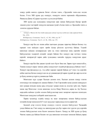 хожуу үеийн монгол сурвалж бичиг «Алтан товч», «Эрдэнийн товч»-оос мэдэж
болно. Гэтэл XIII зууны үед «хошуу», «хошууч» хэмээх нэртомъёо «Нууцтовчоо»,
Рашид-ад-Дины «Судрын чуулган»-д үзэгдэхгүй байна.
     XIII зууны үед тулалдаанд хошуучлан орж гавъяа байгуулсан баатар эрсийг
онцлон үзэж тэдгээрийг хөхүүлэн шагнасан тухай «Алтан товч»-д «Эрдэнийн товч»-д
олонтоо дурдсан байдаг.

1
     Х.Пэрлээ. Монгол ба Тов Азийн орнуудын соёлын түүхэнд холбогдох хоёр сурвалж бичиг.
    УБ., 1974.
:                                                                3
    В.В.Бартольд. Сочинение. Том I I , ч-2. М., 1964, стр. 50.
В.В.Бартольд. Сочинение. Том V, ч-2. М., 1968, стр. 179.


    Хошууч нар бол их төлөв албан хаагчдын дундаас гарагчид байсан бөгөөд тэд
харъяат эзэн ноёндоо цэрэг эрийн ёсоор үйлчлэн зүтгэгчид байлаа. Тэдний
мянгатын ноёдоос ялгаварлагдах зүйл нь гэвэл мянгатын ноёд цэргийн зохион
байгуулалтын тодорхой нэгжийг захирч байсан бол хошууч нар тогтмол тооны
цэргийг захирдаггүй харин дайн тулалдаанд хамгийн түрүүнд хошуучлан ордог
байжээ.
    Хошууч нар бол бие даасан тусгай хэсэг бүлэг биш юм. Зарим түүхч жишээлбэл,
Таяама хошууч нарыг зөвхөн дайнд хошуучлагч төдийгүй феодалууд байсан гэжээ1.
Хошууч нар фсодалууд уу, тэд албат харъяат нартай байсан уу? гэвэл тэд цэргийн
албан хаагчид бегөөд хошууч цол нь үе уламжилдаггүй харин түүний эрх дарх нь нэгэн
үе буюу долоон үе хүртэл уламжилдаг байв.
     Монголын түүх сударт Халхын долоон отог, Халхын долоон хошуу хэмээн
отогхошууг янз янзаархэлэх заншил байжээ. Гэвч Гэрсэнзийн хатан долоон хөвгүүндээ
өмч хуиааж өгөхдөө юуны урьд отгуудыг хуваан өгсөн нь мэдээж зүйл юм. Харин
манж нар Монголыг эзэлж авмагцаа эхлээд Өвөр Монголд дараа нь Ар Халхад
өөрсдийн найман тугийн зохион байгуулалтаар засаг захиргааг еөрчлөн зохиохдоо
Монголын хошууны хэлбэрийг ашигласан юм.
     Харин чухамхүү хэдийд хошуу нь засаг захиргааны зохион байгуу-лалтын
нэгжийн ёсоор зонхилсон бэ? гэдэг асуудлыг хариулахад нэлээд ярвигтай.
     Бидний дээр хэлсэн ёсоор «хошуу» хэмээх зохион байгуулалт Чагаадайн
улсад байсан аж. Гэвч хошуу нь мянгатуудын үед бус харин отог үүссэн үед цэргийн
зохион байгуулалтын нэгж болон зонхилох болжээ. Хошуу нь XIII зууны үе буюу
Чингис хааны үед байсан боловч энэ үед мянгатын тогтолцоо зонхилж байсан учраас
 