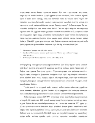 хэрэглэхээр заасан боловч чухамдаа хөдлөх бүр улаа хэрэглэгдэж, ард олныг
чирэгдүүлэн зовоож байжээ. Дээрх гурван үйлээр явагчдын улааг тасалсан хүнийг
есөн ес наян нэгэн малаар, мөн улаа хэрэглэн явагч их ноёдын шүүс "хүнс"-ийг
тасалбал есөн мал, бага ноёд тавнангуудын шүүсийг тасалбал нэжгээд мориор тус
тус торгох тухай «Монгол-Ойрадын цаазын бичиг»-т заажээ3. Албан татварын бас нэг
зонхилох хэлбэр бол «аян авын алба» байжээ. Энэ нь цэрэгт мордох, ав хомрогонд
оролцох алба юм. Дурдаж байгаа үед ардыг мөлжих мөлжлөгийн ихэд дэлгэрсэн хэлбэр
нь ноёдууд мал сүргээ ардад хуваарилан хариулгах буюу ардыг өөрийн аж ахуйд шууд
татан малчин, саальчин болгох, хонь хяргах ажил хийлгэх зэргээр зарцлах явдал
байжээ. XIV-XVI зууны үед ажиллах алба байсны зэрэгцээгээр бүтээгдэхүүний алба
(рент) өргөн дэлгэрсэн байжээ. Ардын аж ахуй нэг бүр эзэн феодалдаа үнэ

1
    Саган сэцэн. Эрдэнийн товч. УБ., 1961, тал 204.
2
    Сяо Дахэн. Монголын зан заншлын тухай тэмдэглэл. -"Монгол түух хэл бичиг" сэтгүүл.
    1960, №2, тал 57.
3
    К.Ф.Голстунский. Монгол-Ойратские законы. СПб., 1880, стр. 7.




төлбөргүйгээр мал сүргээсээ өгөх үүрэпэй байжээ. Дөч буюу түүнээс дээш хоньтой,
хоёр буюу түүнээс дээш үхэртэй ардын аж ахуй бүр ноёндоо жилд гурван иргэ өгч
байсан гэж сурвалж бичгүүдэд дурджээ. Түүнчлэн ардууд эзэн ноёныхоо гэр бүлд
хүүхэд төрөх, бэр буулгах үхэгсэдийг оршуулах, нүүх зэрэгт зардал сүйтгэлийг гаргах
ёстой байжээ. Тийм зүйлд ноёдууд ардын өрх бүрээс морь, шар тэрэг нэжгээдийг
гаргуулж, бас ардын мал сүргийн тоог харгалзан тогтсон хэмжээний сүү, архи, эсгий
зэргийг авдаг байжээ.
    Тухайн үед бүтээгдэхүүний алба, ажиллах албыг шахан зайлуулж суурийг нь
эзлэх хэмжээнд хараахан хүрээгүй байжээ. Бүтээгдэхүүний алба Монголд томоохон
мал аж ахуйд шийдвэрлэх нөхцөл болсон ажиллах албын зэрэгцээ оршиж байв.
    Албан татварын хэмжээ XIV-XVI зууны үед чухам ямар байсан тухай тодорхой
мэдээгүй. Өгээдэйн үед ШО толгой малын төрөл бүрээс нэжгээд толгой мал татах
журам байсан бол улс төрийн бутралын үед энэ хэмжээ эрс нэмэгдэж, XVI зууны үед
10 мал тутмаас нэг толгой мал татах явдал дэлгэрчээ. Ингэж аравны нэгийгтоолж авах
журам тайж нарын дунд байсан бөгөөд харин улсын хааны албаны хэмжээ мөн тийм
байсан эсэх нь тодорхойгүй. XV-XVI зууны улс төрийн бутралын үед хааны буюу
улсын алба, ноёдын хувийн алба гувчуур харилцан хавтгайрч хоорондоо
 