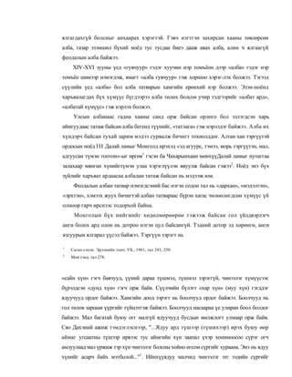 ялгагдахгүй болсныг анхаарах хэрэгтэй. Гэвч нэгтгэн захирсан хааны төвлөрсөн
алба, газар эзэмшил бүхий ноёд тус тусдаа биеэ дааж авах алба, алин ч ялгаагүй
феодалын алба байжээ.
    XIV-XVI зууны үед «гувчуур» гэдэг хуучин нэр томъёон дээр «алба» гэдэг нэр
томъёо шинээр нэмэгдэж, ямагт «алба гувчуур» гэж хоршоо хэрэг-лэх болжээ. Тэгээд
сүүлийн үед «алба» бол алба татварын хамгийн ерөнхий нэр болжээ. Эзэн-ноёнд
харъяалагдах бүх хүмүүс бүгдээрээ алба төлөх болсон учир тэдгээрийг «албат ард»,
«албатай хүмүүс» гэж нэрлэх болжээ.
     Улсын албанаас гадна хааны санд орж байсан орлого бол эзлэгдсэн харь
аймгуудаас татаж байсан алба бегеөд түүнийг, «татлага» гэж нэрлэдэг байжээ. Алба их
хүндэрч байсан тухай зарим мэдээ сурвалж бичигт тохиолддог. Алтан хан тэргүүтэй
ордосын ноёд III Далай ламыг Монголд ирэхэд «эд агуурс, тэмээ, морь тэргүүтэн, мал,
адгуусан түмэн тоотон»-ыг өргөв1 гэсэн ба Чахарынхаан мөнхүүДалай ламыг нутаггаа
залахаар мянган хүнийгтүмэн улаа хэрэглүүлэн явуулж байсан гэжээ2. Ноёд энэ бүх
зүйлийг харъяат ардаасаа албадан татаж байсан нь мэдээж юм.
     Феодалын албан татвар нэмэгдсэний бас нэгэн содон тал нь «дархан», «мэдэлтэн»,
«эрхтэн», хэмээх жуух бичигтэй албан татвараас бүрэн хагас чөлөөлөгдсөн хүмүүс үй
олноор гарч ирснээс тодорхой байна.
     Монголын бүх нийгмийг хөдөлмөрөөрөө тэжээж байсан гол үйлдвэрлэгч
анги болох ард олон нь дотроо нэгэн цул байсангүй. Тэдний дотор эд хөрөнгө, анги
язгуурын ялгарал үүсэл байжээ. Тэргүүн зэрэгт нь

1
    Саган сэцэн. Эрдэнийн тонч. УБ., 1961, тал 243, 250.
2
    Мон тэнд. тал 278.



«сайн хүн» гэгч баячууд, үүний дараа түшмэл, түшмэл зэрэггүй, чинээлэг хүмүүсээс
бүрэлдсэн «дунд хүн» гэгч орж байв. Сүүлчийн бүлэгт «хар хүн» (муу хүн) гэгддэг
ядуучууд ордог байжээ. Хамгийн доод зэрэгт нь боолчууд ордог байжээ. Боолчууд нь
гол төлов зарцыи үүргийг гүйцэтгэж байжээ. Боолчууд насаараа үе улиран боол болдог
байжээ. Мал багатай буюу огг малгүй ядуучууд бусдын мөлжлогт улмаар орж байв.
Сяо Дахэний ажиж тэмдэглэснээр, "...Ядуу ард түшээр (түшихээр) ирэх буюу өөр
аймаг угсаатны түшээр ирвээс тус аймгийн хүн заапал үхэр хониноосоо сүрэг огч
амлуулаад мал үржиж тэр хүн чинээлэг болсны хойно өгсом сүргийг хураана. Энэ нь ядуу
хүнийг асарч байх мэтболой..."1. Ийнхүүядуу малчид чинээлэг этг ээдийн сүргийг
 