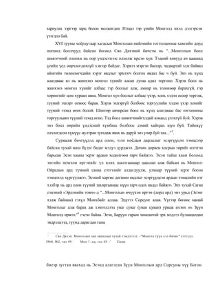 хариулах зэргээр зарц болон молжигдөх Я1щал тэр үеийн Монголд ихэд дэлгэрсэн
үзэгдэл бай.
     XVI зууны хоёрдугаар хагасын Монголын нийгмийн тогтолцооны хамгийн дорд
шатанд боолчууд байсан богөөд Сяо Дахэний бичсэм нь "...Монголын боол
шивэгчний олопхи нь оор үндэстнээс олзолж ирсэн хүи. Тэдний хөвүүд ач цаашид
үеийн үед өөрчлогдөхгүй хэвээр байдаг. Хэрвээ мэргэи баатар, чадвартай хүн байвал
аймгийн төлеөлөгчдийи хэрэг явдлыг эрхлэгч болгох явдал бас ч буй. Энэ нь хүнд
алагдваас ял нь жинхэнэ монгол хүнийг алсан лугаа адил торгоно. Хэрэв боол нь
жинхэнэ монгол хүнийг албаас тэр боолыг алж, амиар нь толөхөөр барахгүй, гэр
хөрөнгийг цом хураан авна. Монгол хүн боолыг албаас үхэр, хонь хэдэн есоөр торгож,
түүний эхнэрт огвөос барав. Хэрэв эхнэргүй болбоос торгуулийн хэдэн үхэр хонийг
түүний эзэид өгөх болой. Шинээр авчирсан боол нь хүнд алагдваас бас нэгхонины
торгуульавч түүпий эзэнд өгно. Тэд боол шивэгчнийгхэдий юманд үзэхгүй буй. Хэрэв
энэ боол өөрийн үндэсний хүмбиш болбоос дэмий хайхрах юун буй. Тийнхүү
олзлогдсон хүмүүс мултран зугадаж явах нь даруй энэ учир буй заа..."2.
      Сурвалж бичгүүдэд ард олон, эзэн ноёдын дарлалыг эсэргүүцэн тэмцсээр
байсан тухай маш бүдэг бадаг мэдуэ дурджээ. Дөчин дөрвен хосрын төрийг нэгтгэн
барьсан Эсэн хааны эсрэг ардын ходөлгөөн гарч байжээ. Эсэн тайш хаан болоод
энгийн номхон иргэнийг үл ялих шалтгаанаар цаазлан алж байсан нь Моигол-
Ойрадын ард түмний санаа сэтгэлийг алдагдуулж, улмаар түүний эсрэг босон
тэмцэхэд хүргүүлжээ. Эсэний харгис догшин явдлыг эсэргүүцсэн ардын тэмцлийн нэг
хэлбэр нь ард олон түүний захиргаанаас нүүн гарч одох явдал байжээ. Эпэ тухай Саган
сэцэний «Эрдэнийн товч»-д "...Монголын өчүүхэн иргэн (дорд ард) энэ урьд (Эсэнг
хэлж байнам) гэхүл Монхбайг аллаа. Эдүгээ Сорсунг алав. Үүгээр бөгөөс манай
Момголыг алж барах аж хэмээлдээд уваг суваг (уван цуван) урваж ихэнх нъ Зүүн
Монголд иржээ."3 гэсэн байна. Эсэн, Баруун гарын чинсантай эрх мэдлээ булаацалдан
эвдрэлцээд, түүнд дарагдан ганц


'     Сяо Дахэн. Монголын зан заншлын тухай тэмдэглэл. -"Монгол түүх хэл бичиг" сэтгүүл.
                    :
I960. №2, тал 49.       Мон '. ид, тал 45. -!   Саган




биеэр зугтан явахад нь Эсэнд алаглсан Зүүн Монголын ард Сорсуны хүү Богон
 