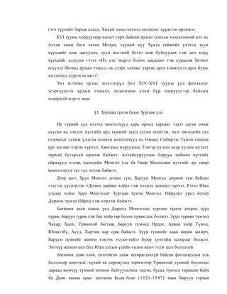 гэгч түүнийг барьж алаад, Хөхий ханы хөтөлд модноос дүүжлэн орхижээ.
    XVI зууны хоёрдугаар хагаст гарч байсан ардын томхон хөделгөений нэг нь
Алтан ханы бага хатан Молун, түүний хүү Түвэд тайжийг үхэхэд зуун
хүүхдийг алж дагуулах, зуун ингэний ботго алж буйлуулах гэж дөч илүү
хүүхдийг алуулах гэтэл «Их улс эвдрэл болон заидсан» гэж сурналж бичигт
огүүлэх бөгөөд ардын тэмцэл нь дээрх хатныг харгис арга хэмжээгээ арга буюу
зогсооход хүргэсэн ажээ1.
    Энэ мэтийн цухас мэдээнүүд бол XIV-XVI зууны үед феодалыг
эсэргүүцсэн ардын тэмцэл, хедөлгөөн улам бүр ширүүссээр байсны
тодорхой илрэл мөн.


                      §3. Зургаан түмэн буюу Зургаан улс

    Их гүрний үед нэлээд монголчууд харь оронд харъяат эздээ даган очиж
суусан нь тэндэх нутгийн ард түмний дунд уусан шингэж, эцэг овгөдийн гал
голомтыг сахиж үлдсэм олонхи монголчууд нь Өмнөд Сибирээс Түмэн газрын
урт цагаан хэрэм хүртэл, Хянганы нуруунаас Тэнгэр уулын асар уудам нутагт
тархай бутархай оршиж байжээ. Алтайнуруунаас баруун тийших нутгийг
ойрадууд эзэлж, одоогийн Монгол улс ба Өвөр Монголын нутгийг ар, өвөр
монголчууд тус тус эзэлж байжээ.
    Дээр цагт Зүүн Монгол дочин түм, Баруун Монгол дөрнөн түм байсан
гэдгээс үүсвэрлэн «Дочин дөрвөн хоёр» гэж хэлцэх заншил гарчээ. Рэтэл Юан
улсаас хойш Зүүн Монголыг Зургаан түмэн Монгол, Ойрадыг урьд ёсоор
Дорвон түмэн Ойрад гэж нэрлэж байжээ.
    Батмөнх даян хааны үед Дорнод Монголын зургаан түмэн дотроо зүүн
гурав, баруун гурав гэж бас хоёр rap болон хуваагдах болжээ. Зүүн гурван түмэнд
Чахар, Халх, Урианхай багтаж, Баруун түмэнд Ордос, Арван хоёр Түмэд,
Юншээбү, Асуд, Харчин нар орж байжээ. Зүүн түмнийг хаан өөрөө захирч,
Баруун түмнийг жинон хэмээх «хуан-тайз» буюу хунтайж захирдаг болжээ.
Энэхүү жинон цол бол Юан улсын үеийн «цзин ван» гэдэг цол бололтой.
    Батмөнх даян хаан, толгойгоо дааж захирагдахгүй байсан феодалуудыг аль
болохоор цөөтгөж, хүчий нь сарниулах зорилгоор Урианхай түмний бослогыг
дараад мөнхүү түмний зохион байгуулалтыг эвдэн, бусад түмэнд тараасан байх
ба Даян хааны орыг залгасан Боди-Алаг (1521-1547) хаан Баруун гурван
 
