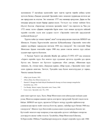 залгамжилж 17 настайдаа түшмэлийн зэрэг хэргэм хүртэж төрийн албанд хүчин
зүтгэсэн бөгөөд «Хаадын үндэсний Эрдэнийн товч» зохиолоо туурвихдаа ихээхэн цаг
зав зарцуулсан нь мэдээж. Энэ зохиолыг 1777 онд манжаар орчуулсан. Дараа нь бас
хятадаар орчуулж модон бараар дармал-ласан. Тэгэхдээ тус номыг найман боть
(бүлэг) болгож «Зарлигаар тогтоосон эрдэнийн товч»2 гэж нэрлэсэн нь Чин улс
1772 оноос эхлэн «Дөрвөн хөмрөгийн бүрэн ном» гэдэг номын цуглуулга хийсний
түүхийн хэсгийн элдэв ном судрын хэсэгт «Эрдэиийн товч»-ийг оруулсантай
холбоотой болов уу?
     Түүнээс хойш тус зохиол герман3, япон4 хэлээр орчуулагдан хэвлэгдэв. БНМАУ-ын
Шинжлэх Ухааны Хүрээлэнгийн ажилтан Ц.Насанбалжир «Эрдэнийн товч»-ийн
дөрвөн хуулбарыг харьцуулан нягталж 1958 онд хэвлүүлэв5. Энэ хэвлэлийг Өвөр
Монголын Ардын хэвлэлийн хороо 1980 онд дахин хэвлэж монгол түүх соёлыг
судлаач нарт хүртээл болгосон.
     © Халхын Түшээт хан аймгийн Жамба эрх дайчин (7-1707) 1677 онд зохиосон
«Асрагч нэртийн түүх» бол монгол түүх судлалын эргэлтэд сүүлийн үед орсон
бүтээл юм. Зохиогч энэ бүтээлээ туурвихдаа «Хөх дэвтэр», «Монголын нууц
товчоон», Лу. «Алтан товч», «Залуусын хурим», «Шар тууж», «Эрдэнийн товч» зэрэг
олон сурвалж ашиглан, Энэтхэг, Түвэдийн хаад болон монголчуудын уг гарвал,
Чингис хаанаас Батмөнх

1
    «Шар тууж» Бээжин, 1983.
2
    «Мэнгү Юань Лү» (Монголчуудын уг эх).
3
    Haenish E. Monggo han Saida Sekiyeh Diendmanscliu fassung von Secen sanangis mongolisclier
    Geschichte, Lpz., 1933.
4
    Гоо Минфу. Мооко гэнрюү (Эрдэнийн товч). Токио, 1940.
5
    Саган сэцэн. Эрдэнийн товч. УБ., 1958.



даян хаан хүртэлх түүх, Халх, Өвөр Монголын олон аймгуудын ноёдын удам
угсаа, Монголд шарын шашин хэрхэн дэлгэрсэн тэргүүтнийг бузгай тэмдэглэсэн
байдаг. БНМАУ-ын түүхч, эрдэмтэн Х.Пэрлээ энэхүү түүхийн гарбичмэлээр
уламжлагдан ирсэн эхийг хэвлэлд бэлтгэж, оршил, тайлбар зүүлт бичиж 1960 онд
хэилүүлсэн1. Монгол түүх бичлэгийн судлалд шинэ судлагдахуун болсон эиэ
бүтээлийг монголч нар талархан угтаж өерсдийн дүгнэлт тайлбарыг нэмэрлэж
дэлгэрүүлэх ажлыг хийж эхэлсэн. Тухайлбал, Өвөр Монголын Б.Багана,
Х.Пэрлээгийн 1960онд Улаанбаатартхэвлүүлсэн «Асрагч нэртийн түүх»-ийг 1984
 