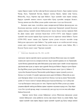 гурав, баруун гурав гэж бас хоёр rap болон хуваагдах болжээ. Зүүн гурван түмэнд
Чахар, Халх, Урианхай багтаж, Баруун түмэнд Ордос, Арван хоёр Түмэд,
Юншээбү, Асуд, Харчин нар орж байжээ. Зүүн түмнийг хаан өөрөө захирч,
Баруун түмнийг жинон хэмээх «хуан-тайз» буюу хунтайж захирдаг болжээ.
Энэхүү жинон цол бол Юан улсын үеийн «цзин ван» гэдэг цол бололтой.
      Батмөнх даян хаан, толгойгоо дааж захирагдахгүй байсан феодалуудыг аль
болохоор цөөтгөж, хүчий нь сарниулах зорилгоор Урианхай түмний бослогыг
дараад мөнхүү түмний зохион байгуулалтыг эвдэн, бусад түмэнд тараасан байх
ба Даян хааны орыг залгасан Боди-Алаг (1521-1547) хаан Баруун гурван
түмнийг мөм задлан тарааж Зүүн түмэнд нэгтгэх зорилтыг тавьж байжээ. Түмэн
(1558-1592) засагт хааны үед Зургаан түмэн улсын нэгдсэн засгийн газар
байгуулах оролдлого гарч байжээ. Тэр үеийн асар их ач холбогдолтой энэхүү
сонин арга хэмжээний талаар бидэнд мэдээ сэлт даанч хомс байна. Юу ч
болсон Түмэн засагт хаан "Зургаан түмнийг

1     Саган сэцэн. Эрдэнийн товч. УБ., 1 9 6 1 , тал 269.



хамгаалах торгон цэргийн нэрээс үүснэрлэсэн бөгөөд Монголын хаад энэ нэрийг
хожим авч хэрэглэсэн нь сонирхолтой юм. Зүүн түмний гуравны нэг нь Урианхайн
түмэн бөгөөд урианхай нар дайн байлдааны үеэр хааны цэрэг говийг гатлан мордоход
урьдчилан явж худаг ус гаргах зэрэг үүргийг биелүүлж байжээ. Баруун түмэн Ордос
бол бүр Юан улсын түмэн бөгөөд Чингисшш онгоныг сахих рэгтэ; байжээ. 2
түмэд боп биднии бодоход Чингисийн үеийн Баруун гарын түмний үлдэгдэл
бөгөөд тэд Алтайн 12 сүнийг харгалзан сахих үүрэгтэй байжээ. Юншээбү нь нум
сумт баатарлаг аймаг гэсэн хятад нэртэй мэт бөгөед тэдгээр нь өнөөх Чингисийн
үеийн «5 т^илээ» хэмээх 5 гакъяат аймгуудълн чпдзгдзп бопотоүл. А.с>/д бозү мөн
тэдгээр баатарлаг аимгуудын нэг мөн. Харчин нар бол Юан улсын үед хааны
ундааны айргийг нийлүүлж байсан учраас «харчин» нэр авсан хүмүүс юм. Хар айраг
гэдэг бол тусгай аргаар, ямар ч хольцоогүй, дан сүүгээр эсгэсэн онц сайн айраг
байсан бололтой.
        Зургаан түмэн буюу улсын байрлалыг үзэхэд Монголын феодалын улсын
    зохион байгуулалт дээр үеийнхээс нэлээд өөр онцлог болох нь сонин байна. Зүүн
    гарын түмнийг хаан еөрөө, Баруун гарын түмнийг түүний дүү буюу хөвүүн жинон
 
