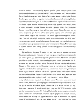 толгойлж байжээ. Хаан жинон хоёр Зургаан түмнийг хуваан захирдаг учраас "дээр
хөхрөгчид наран саран хоёр, дор ногоорогчид хаан, жинон хоёр" гэдэг зүйр үг гарсан
билээ. Манай сурвалж бичгүүдэд Баруун, Зүүн гарын түмний тухай дурдсан болоич
Төвийн түмэн хаа байсан ба түүнийг хэн толгойлж байсан тухай өгүүлэхгүй байна.
Бидний бодоход Төвийн түмэн нь Халх бөгеөд Монголын төрийн өлгий нутаг, хааны
гал голомт учраас Зургаан түмний дотор онцгой байр суурийг эзэлж хааны отгон
хүүгийн захиргаанд оршиж байсан бололтой. Дөрвөн Ойрад бол Монголын
Зургаан түмний бүрэлдэхүүнд ордоггүй биеэ даан оршиж байсан ба зарим үед их
хааны захиргаанд орж Монгол Ойрад нэгэн улсын хүрээнд хамт захирагдах үед
"дөчин дөрвөн хоёрын төр нэг болов" гэж манай сурвалжбичигтдурдсан байдаг.
Гэвч Ойрадын феодалууд Монголын хааны захиргаанд оршихыг хүсэхгүй ямагт
тусгаарлах хөдөлгөөнийг гаргаж байсан учраас Зургаан түмэн улсуудын байрлал нь их
төлөв ойрадуудын ар талаас довтлохын эсрэг чиглэгдсэн мэт байдаг. Монголын хаад
нь зургаан түмнээс алба татвар гувчдаг боловч ойрадуудаас алба авч чадахгүй
байжээ.
    Баруун Европт феодалын бутралын үед ван улсыг нэгтгэн захирах гол хүчин
байсан учраас феодалын бутралыг зогсоож улс орны нэгдлийг сэргээхэд вангийн
эрх хүчин тухайн үед дэвшилтэт үүргийг гүйцэтгэсэн ажээ. Монголын хувьд бол
феодалын бутралын үед ойрад тайш нар Баруун түмний жинон, бусад жижиг хан нь,
их хааны эрх мэдлээс гарч биеэ даасан байдалтай болохыг тасралтгүй оролдож
байсан иь Мин улсын зүгээс Монголыг эзлэн түрэмгийлэх янз бүрийн арга
явууллагыг хийж байсан үед дээрх салангид хөдөлгөөн нь Монголын түүхэнд харш
нөлөе үзүүлж байсан болохыг тэмдэглэх хэрэгтэй бөгөөд тэр үеийн нөхцөл
байдалд Монголын их хааны нэгтгэн захирах эрх мэдлийн эсрэг ямар нэг үйл
ажиллагаа нь Монголын төрийн нэгдлийг сулруулах аюул учруулж байсан
нь түүхийн баримтаас тодорхой юм. Бид их хааныг Монголын хэмжээгээр газар
орныг нэгтгэх, Монголын тусгаар улсуудыг нэгэн төрийн захиргаанд багтааж чадах
тэр үедээ ганцхан боломжтой хүчин байсан гэж үзэх боловч тухайн үед бүх
Монголын хэмжээгээр бутархай тархай хаант улсуудыг НЭ1ТГЭН чадахуйц эдийн
засгийи төв хараахан бүрэлдэн буй болоогүй байсныг бас цохон тэмдэглэх хэрэгтэй.
Эдийн засгийн ийм төв байгаагүй, нүүдлийн тархай бутархай мал аж ахуй зонхилж,
эдийн засгийн тов болмоор хот суурин хөгжөөгүй зэрэг нь Монголын улс төрийн
тархай бутархай байдлыг эцэслэж, олон жижиг ханлигуудыг эдийн засгийн нэгэн
 