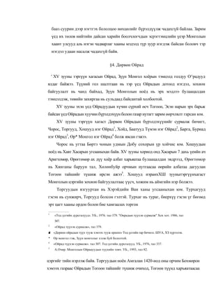бааз суурин дээр нэгтгэх бололцоо нөхцөлийг бүрэлдүүлж чадахгүй байлаа. Зарим
    үед их төлов нийтийн дайсан харийн боолчлогчдын эсрэгтэмцлийн үеэр Монголын
    хаант улсууд аль нэгэн чадварлаг хааны мэдэлд түр зуур нэгдэж байсан боловч тэр
    нэгдэл удаан насалж чадахгүй байв.


                                           §4. Дөрвөн Ойрад

    ' XV зууны тэргүүн хагасын Ойрад, Зүүн Монгол хоёрын тэмцэлд голдуу О^радууд
ялдаг байжээ. Түүиий гол шалтгаан нь тэр үед Ойрадын дотоод нэгдэл, зохион
байгуулалт нь чанд байхад, Зүүн Монголын ноёд нь эрх мэдлээ булаацалдан
тэмцэлдэж, төвийн захиргаа нь сульдаад байсантай холбоотой.
      XV зууны эхэн үед Ойрадуудын хүчин сүрхий өсч Тогоон, Эсэн нарын эрх барьж
байсан үед Ойрадын хуучин бүрэлдэхүүн болон газар нутагт зарим өөрчлвлт гарсан юм.
       XV зууны тэргүүн хагаст Дөрвөн Ойрадын бүрэлдэхүүнийг сурвалж бичигт,
Чорос, Торгууд, Хошууд нэг Ойрад1, Хойд, Баатууд Түмэн нэг Ойрад2, Барга, Буриад
нэг Ойрад3, Өр* Монгол нэг Ойрад4 болж явсан гэжээ.
       Чорос нь угтаа Бөртэ чонын удмын Добу сохорын үр хойчис юм. Хошуудын
ноёд нь Хавт Хасарын угсааныхан байв. XV зууиы хориод онд Хасарын 7 дахь үеийн ач
Аригтомөр, Өрөггөмөр ах дүү хоёр албат харьяатаа булаацалдан эвдрээд, Өрөгтөмор
нь Хянганы баруун тал, Хөлөнбуйр орчмын нутгаасаа өөрийн албатаа дагуулан
Тогоон тайшийг түшиж ирсэн ажээ5. Хошууд нэранхХШ зуунытэргүүнхагаст
Монголын цэргийн зохиои байгуулалтаас үүсч, хожим нь аймгийн нэр болжээ.
       Торгуудын язгууртан нь Хэрэйдийн Ван ханы угсааныхан юм. Турхагууд
гэсэн нь сунжирч, Торгууд болсон гэлтэй. Турхаг нь тураг, биерхүү гэсэн үг бөгөөд
эрт цагт хааны ордон болон бие хамгаалах торгон

1
     «Тод үсгийн дурсгалууд». УБ., 1976. тал 379. "Оирадын түүхэн сурвалж" Хох хот. 1986, тал
     307.
2
     «Ойрад түүхэн суриалж», тал 379.
■ «Дорион ойрадын түүх тууж хэмээх тууж оршпп» Тод үсгийн rap бичмэл. ШУА, ХЗ хүрээлэн.
"
*    Өр монгол гэж, Зүүн монголыг хэлж буй бололтой.
4
     «Ойрад түүхэн сурвалж». тал 307. Тод үсгийн дурсгалууд. УБ., 1976, тал 337.
3
     А.Очир. Монголын Ойраауудын түүхийн товч. УБ., 1993, тал 82.


цэргийг тийн нэрлэж байв. Торгуудыи ноён Амгалан 1420-иод оны орчим Бохмөрон
хэмээх газраас Ойрадын Тогоон тайшийг түшиж очиход, Тогоон түүнд харъяатаасаа
 