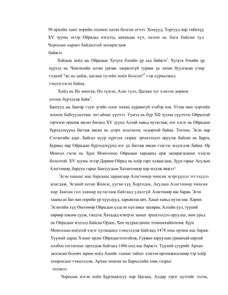 50 өрхийн хамт өорийн охимоо хатан болгон огчээ. Хошууд, Торгууд нар тийнхүү
XV зууны эхээр Ойрадад нэгдээд, анхандаа хүч, нелеө нь бага байсан тул
Чоросын хараат байдалтай захирагдаж
байжээ.
    Хойдын ноёд ыь Ойрадын Хутуга бэхийн үр сад байжээ1. Хутуга бэхийн үр
хүүхэд нь Чингисийн алтан ургаас тасралтгүй гурван үе хатан буулгасан учир
тэдний "яс нь цайж, цагаан тугийн ноён болсон"2 гэж сурвалжид
тэмдэглэсэн байна.
    Хойд нь Их мянган, Өл түмэн, Алаг гулз, Цагаан туг хэмээн дөрвон
отгоос бүрэлдэж байв3.
Баатууд ыь баатар гэдэг үгийп олон тооны хураангуй хэлбэр юм. Угтаа мөн цэргийн
зохион байгуулалтаас энэ аймаг үүсчээ. Түмэд нь бүр XII зууны сүүлчээс Ойрадтай
зэрэгюн оршиж явсап бөгөед XV зуунд Алтай хавьд нутаглаж, нэг хэсэг нь Ойрадын
бүрэлдэхүүнд багтаж явсан нь дээрх мэдээнээс тодорхой байна. Тогоон, Эсэн нар
Сэлэнгийн адаг, Байгал нуур хүртэлх газрыг эрхшээлдээ оруулж байсан нь Барга,
Буриад nap Ойрадын бүрэлдэхүүнд нэг үе баггаж явсап гэдгээс мэдэгдэж байна. Өр
Монгол гэсэн нь Зүүн Монголоос Ойрадын харьяанд орж захирагдсаныг хэлсэн
бололтой. XV зууиы эхээр Дорвөн Ойрад иь хоёр гарт хуваагдаж, Зүүн гарыг Асудын
Алаггөмөр, баруун гарыг Баатуудым Хатантомор нар мэдэж явжээ^
     Эсэн хааныг мас барсаны дараагаар Алагтөмер чинсан эсэргүүцэл этгээддээ
 ялагдаж, Эсэний хатан Жимэс, ууган хүү Хоргодос, Асудын Алагтөмөр чинсан
 нар Завхаи гол хавиар нутаглаж байгаад удалгүй Алаггөмөр нас барав. Эсэн
 хааны ах Бат ван оорийн үр хүүхдүүд, харьяатаа авч, Хаыи хавьд нутаглав. Харии
 Эсэнгийн хүү Өштөмөр Ойрадын үлдсэн хүн амыг захиран, Алтайн уул, түүний
 еврөөр товлөн сууж, тэндээс Хитадад нэвтрэх замыг эрхшээлдээ оруулах, мөн урьд
 нь Ойрадын мэдэлд байсан Ордос, Хөх нуурыгдахин эзэмшихийнтөлөе Зүүн
 Монголын ноёдтой хэсэг хугацаанд тэмцэлдэж байгаад 1478 оны орчим нас барав.
 Түүний дараа Хэшиг өрлег Ойрадыгтолгойлж, Гурван харуулын урианхай нартай
 холбоо тогтоохыг оролдож байгаад 1486 онд нас баржээ. Түүний суурийг Архан
 залгасам боловч зарим ноёд Ашийг «хамаг тайш» хэмээи өргөмжилснөөр тэр хоёр
 хоорондоо тэмцэлдэж, Архан чинсан нь Бархелийи хавь газрыг
  эзэлжээ.
      Чоросын нэгэн ноён Бүрэнаялгуу пар Цагаан, Алдар зэрэг нутгийг эзлэн,
 