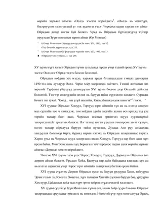 өөрийн харъяат аймгаа «Өолд» хэмээн нэрийджээ4. «Өөлд» иь осгөлүүн,
  бисэрхүүтом гэсэн утгатай үг гэж эрдэмтэд үздэг. Чоросоостасран гарсан нэг аймаг
  Ойрадын дотор ингэж буй болжээ. Урьд нь Ойрадын бүрэлдэхүүнд хүчээр
  оруулсан Зүүн монголын зарим аймаг (Өр Монгол)
  1
      А.Очир. Монголын Ойрадуудыи гүүхиЛн тоич. УБ., 1993, тал 82.
  :
      «Тод бичгийн дурсгалууд». т;л 333.
  3
      А.Очир. Монголын О1'фядуудын түүхийн тонч. УБ., 1993. тал 73.
  ■ «Ойрад түүхэн сурвалж...». т;ш 280.
  *



XV зууны сүүл хагаст Ойрадын хүчин сульдахад гарсан учир тэдний оронд XV зууны
эцсээс Өөлд нэг Ойрад гэгдэх болсон бололтой.
      Ойрадын ноёдын эрх мэдэл, харьяат ардаа булаацалдсан тэмцэл даамжран
1490-ээд оны дундуур Өөлд, Чорос хоёр хоорондоо дайтжээ. Тэдний дотоодын энэ
зөрчлийг Турфаны уйгурууд далимдуулан XVI зууны босгон дээр Өөлдийг дайлсан
бололтой. Тэдгээр өөлдүүдийн ихэнх нь баруун тийш нүүдэллэн холджээ. Сурвадж
бичигт энэ тухай: "Өөлд... чиг үгүй жилийж, Кызылбашид одож шингэв"1 гэжээ. '
      XVI зуунаас Ойрадын Хошууд, Торгууд зэрэг аймгийн хүн ам нь нэлээд олшрон
мал сүргийн тоо ч нэмэгдэж, том ноёдын эдийн засгийн хүчин өсч ирэхэд тэд улс
төрийн талаар биеэ даан, Чоросын ноёдын эрхшээлд шууд дуулгавартай
захирагдахгүйг эрмэлзэх болжээ. Нэг талаар ингэж урьдын төвлөрсөн засаг суларч,
нөгөө талаар ойрадууд баруун тийш нутаглан, Дундад Ази руу анхаарлаа
хандуулах болсноор барга, буриад нарын нэлээд нь Ойрадын захиргаанаас гарчээ.
Харин урьд нь Чоросын шууд захиргаанд явсан Хошууд, Торгууд нар биеэ даан гарч
ирсэн байна. Мөн Эсэн хааны хуү Борнагал гэгч Чоросоос тасран салж өөрийн харъяат
аймгаа «Дөрвөд» хэмээн нэрийджээ.
      Чингэж XVI зууны эхэн үеэс Чорос, Хошууд, Торгууд, Дөрвөд нь Ойрадын гол
дөрвөн аймаг болжээ. Урьдын Хойд, Баатууд нар дайн байлдаанд ялагдаж, хүн ам
нь нэлээд сарнисан учир Чорос зэрэг аймгийн захиргаанд багтаж орсон байна.
      XVI зууны сүүлчээс Дөрвөн Ойрадын нутаг нь баруун урдуураа Хами, хойгуураа
Эрчис голын эх, Кэм гол, Хөвсгөл, зүүн талаараа Хангайн уулсын баруун бие, урдуураа
Хөх нуур, Цайдамын хойд талд хүрч эргэн тойрон нүүдэлчидтэй хиллэжээ.
      XV зууны сүүлчээр Зүүн Монголын хүчин өсч, хааны байр суурь бэх-жин Ойрадыг
захиргаандаа оруулахыг эрмэлзэх нь нэмэгдэв. Нөгөөтэйгүүр зүүн монголчууд Ордос,
 