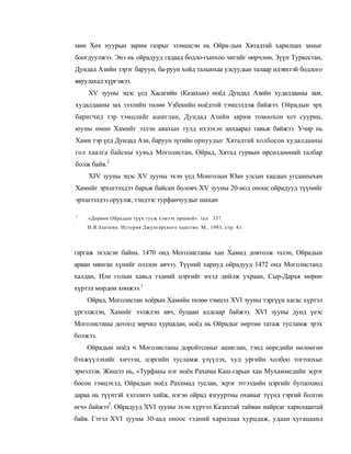 мөн Хөх нуурын зарим газрыг эзэмшсэн нь Ойра-дын Хятадтай харилцах замыг
боогдуулжээ. Энэ нь ойрадууд гадаад бодло-гынхоо чигийг өөрчлөн, Зүүн Туркестан,
Дундад Азийн зэрэг баруун, ба-руун хойд талынхаа улсуудын талаар идэвхтэй бодлого
явуулахад хүргэжээ.
    XV зууны эцэс үед Хасагийн (Казахын) ноёд Дундад Азийн худалдааны зам,
худалдааны зах зээлийн төлөө Узбекийн ноёдтой тэмцэлдэж байжээ. Ойрадын эрх
баригчид тэр тэмцлийг ашиглан, Дундад Азийн зарим томоохон хот суурин,
юуны өмнө Хамийг эзлэн авахын тулд ихээхэн анхаарал тавьж байжээ. Учир нь
Хами тэр үед Дундад Ази, баруун зүгийн орнуудыг Хятадтай холбосон худалдааны
гол хаалга байсны хувьд Моголистан, Ойрад, Хятад гурвын өрсөлдөөний талбар
болж байв.2
    XIV зууны эцэс XV зууны эхэн үед Монголын Юан улсын хаадын угсааныхан
Хамийг эрхшээлдээ барьж байсан боловч XV зууны 20-иод оноос ойрадууд түүнийг
эрхшээлдээ оруулж, тэндээс турфанчуудыг шахан

1
    «Дөрвөн Ойрадын түүх тууж хэмээх оршвой». тал 337.
:
    И.Я.Златкин. История Джунгарского ханство. М., 1983, стр. 4 1 .



гаргаж эхэлсэн байна. 1470 онд Моголистаны хан Хамид довтолж эзлэн, Ойрадын
арван мянган хүнийг олзлон авчээ. Түүний хариуд ойрадууд 1472 онд Моголистанд
халдан, Или голын хавьд тэдний цэргийг ихэд дийлж ухраан, Сыр-Даръя мөрөн
хүртэл мөрдөн хөөжээ.1
    Ойрад, Моголистан хоёрын Хамийн төлөө тэмцэл XVI зууны тэргүүн хагас хүртэл
үргэлжлэн, Хамийг ээлжлэн авч, буцаан алдсаар байжээ. XVI зууны дунд үеэс
Моголистаны дотоод зөрчил хурцадан, ноёд нь Ойрадыг өөртөө татаж тусламж эрэх
болжээ.
    Ойрадын ноёд ч Моголистаны доройтсоныг ашиглан, тэнд өөрсдийн нөлөөгөө
бэхжүүлэхийг хичээн, цэргийн тусламж үзүүлэх, худ ургийн холбоо тогтоохыг
эрмэлзэв. Жишээ нь, «Турфаны нэг ноён Рахима Каш-гарын хан Мухаммедийн эсрэг
босон тэмцэхэд, Ойрадын ноёд Рахимад туслан, эсрэг этгээдийн цэргийг бутцохиод
дараа нь түүнтэй хэлэлиээ хийж, нэгэн ойрад язгууртны охиныг түүнд гэргий болгон
өгч» байжээ2. Ойрадууд XVI зууны эхэн хүртэл Казахтай тайван найрсаг харилцаатай
байв. Гэтэл XVI зууны 30-аад оноос тэдний харилцаа хурцдаж, удаан хугацаанд
 