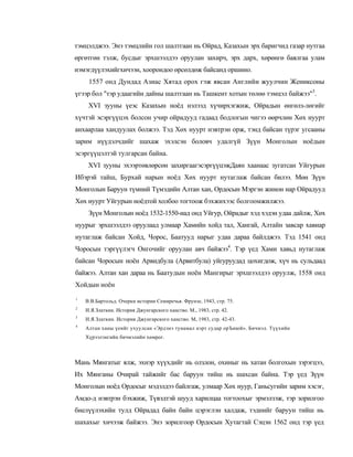 тэмцэлджээ. Энэ тэмцлийн гол шалтгаан нь Ойрад, Казахын эрх баригчид газар нутгаа
өргөтгөн тэлж, бусдыг эрхшээлдээ оруулан захирч, эрх дарх, хөрөнгө баялгаа улам
нэмэгдүүлэхийгхичээн, хоорондоо өрсөлдөж байсанд оршино.
     1557 онд Дундад Азиас Хятад орох гэж явсан Английн жуулчин Жениксоны
үгээр бол "тэр удаагийн дайны шалтгаан нь Ташкент хотын төлөө тэмцэл байжээ"3.
     XVI зууны үеэс Казахын ноёд нэлээд хүчирхэгжиж, Ойрадын өнгөлз-лөгийг
хүчтэй эсэргүүцэх болсон учир ойрадууд гадаад бодлогын чигээ өөрчлөн Хөх нуурт
анхаарлаа хандуулах болжээ. Тэд Хөх нуурт нэвтрэн орж, тэнд байсан түрэг угсааны
зарим нүүдэлчдийг шахаж эхэлсэн боловч удалгүй Зүүн Монголын ноёдын
эсэргүүцэлтэй тулгарсан байна.
     XVI зууны эхээртөвлөрсөн захиргаагэсэргүүцэжДаян хаанаас зугатсан Уйгурын
Ибэрэй тайш, Бурхай нарын ноёд Хөх нуурт нутаглаж байсан билээ. Мөн Зүүн
Монголын Баруун түмний Түмэдийн Алтан хан, Ордосын Мэргэн жинон нар Ойрадууд
Хөх нуурт Уйгурын ноёдтой холбоо тогтоож бэхжихээс болгоомжилжээ.
     Зүүн Монголын ноёд 1532-1550-иад онд Уйгур, Ойрадыг хэд хэдэн удаа дайлж, Хөх
нуурыг эрхшээлдээ оруулаад улмаар Хамийн хойд тал, Хангай, Алтайн завсар хавиар
нутаглаж байсан Хойд, Чорос, Баатууд нарыг удаа дараа байлджээ. Тэд 1541 онд
Чоросын тэргүүлэгч Онгочийг оруулан авч байжээ4. Тэр үед Хами хавьд нутаглаж
байсан Чоросын ноён Арвидбула (Арвитбула) уйгуруудад цохигдож, хүч нь сульдаад
байжээ. Алтан хан дараа нь Баатудын ноён Мангирыг эрхшээлдээ оруулж, 1558 онд
Хойдын ноён
1
    В.В.Бартольд. Очерки истории Семиречья. Фрунзе, 1943, стр. 75.
2
    И.Я.Златкин. История Джунгарского ханство. М., 1983, стр. 42.
3
    И.Я.Златкин. История Джунгарского ханство. М, 1983, стр. 42-43.
4
    Алтан ханы үеийг ухуулсан «Эрдэнэ тунамал нэрт судар орЪиюй». Бичмэл. Түүхийн
    Хүрээлэнгийн бичмэлийн хөмрог.



Мань Мянгатыг ялж, эхнэр хүүхдийг нь олзлон, охиныг нь хатан болгохын зэрэгцээ,
Их Мянганы Очирай тайжийг бас баруун тийш нь шахсан байна. Тэр үед Зүүн
Монголын ноёд Ордосыг мэдэлдээ байлгаж, улмаар Хөх нуур, Ганьсугийн зарим хэсэг,
Амдо-д нэвтрэн бэхжиж, Түвэдтэй шууд харилцаа тогтоохыг эрмэлзэж, тэр зорилгоо
биелүүлэхийн тулд Ойрадад байн байн цэрэглэн халдаж, тэднийг баруун тийш нь
шахахыг хичээж байжээ. Энэ зорилгоор Ордосын Хутагтай Сэцэн 1562 онд тэр үед
 