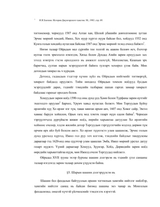 1
    И.Я.Златкин. История Джунгарского ханство. М., 1983. стр. 69.




тогтоосноор, чоросууд 1587 онд Алтан хан, Шолой убашийн довтолгооноос зугтан
Эрчис мөрний хөндий, Ижил, Хех нуур хүртэл нүүж байсан бол, хойдууд 1552 онд
Кунга голын хөндийд нутаглаж байснаа 1587 онд Эрчис мөрний эхэнд очоод байжээ1.
    Нөгөө талаар Ойрадын мал сүргийн тоо толгой нь аажим боловч өсч, бэлчээр
нутгаа тэлэх эрмэлзлэл нэмэгдэн, Хятад болон Дундад Азийн зарим орнуудын зах
зээлд нэвтрэх гэсэн оролдлого нь амжилт олохгүй, Моголистан, Казахын эрх
баригчид, султан нарын эсэргүүцэлтэй байнга тулгарч хохирол үзэж байв. Мөн
дотоодын хямрал нь ч хурцдав.
    Дотоод, гадаадын тэдгээр хүчин зүйл нь Ойрадын нийгмийг тогтворгүй,
хямралт байдалд оруулжээ. Тийм нөхцөлд Ойрадын томхон ноёдууд бусдын
эсэргүүцлийг дарах, тэднийг тэмцлийн талбараас шахан гаргах замаар хямралт
байдлаас гарахыг оролдох болов.
    Хошуудын зарим ноёд 1590-ээд оны дунд үед Хами болон Турфаны зарим нутгийг
эхшээлдээ оруулан2 Бархөл, Үрүмч хавьд нутаглах болжээ. Мөн Торгуудын Буйху
өрлөгийн хүү Хо өрлөг нэг түм, таван мянган өрхөө авч, 1607 онд Ховог сайр, Эмээл
хавиас баруун хойшлон, Орын гагц мод хэмээх газарт нүүн одсон байна3. Чоросын
тэргүүлэгчдэд дургүйцсэн жижиг ноёд, өөрийн харьяатаа дагуулан Хо өрлөгийн
хойноос очсоор, хэдэн жилийн дотор Торгуудын тэргүүлэгчийн мэдэлд дөрвөн түм
орчим өрх айл буй болсон ажээ. Хо өрлөг түүнээсээ улам цаашилж, Эрчис голын
дунд урсгалд хүрээд, Ижил гол руу элч илгээж, тэндхийн байдлыг тандуулсны
дараагаар тэд 1620-оод оны сүүлчээр улам цаашлан Эмба, Ижил мөрний урсгал дагуу
газарт нүүжээ. Үүний дараагаар Хошууд, Зүүнгар, Хойд, Дөрвөдийн зарим ноёд
өөрсдийн харьяаттайгаа нүүж, мөн Ижилд очсон Торгуудад нийлжээ.
    Ойрадад XVII зууны эхээр бурхны шашин дэлгэрсэн нь тэднийг үзэл санааны
талаар нэгдэхэд зарим талаар дөхөм үзүүлсэн байна.


                              §5. Шарын шашин дэлгэрүүлсэн нь

     Шашин бол феодалын байгууллын оршин тогтнохын хамгийн нийтлэг нийлбэр,
хамгийн нийтлэг санкц нь байсан бөгөөд шашны энэ чанар нь Монголын
феодализмд. онцгой хүчтэй үйлчилснийг тэмдэглэх хэрэгтэй.
 