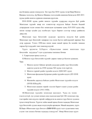 онд Бээжинд дахин хэвлүүлсэн. Энэ түүх бол XVI1 зууны эхээр Өвөр Монгол
Манжид эзлэгдээд, Ар Монгол Манжид эзлэгдэхийн өмнөхөн бичигдсэн XIV-XV1
зууны үеийн монгол суриалж зохиолын сүүлч юм.
   XVI1-XVIII зууны үеийн монгол түүхийн судруудад өгүүлэн буй үеийн
Монголын түүхийг ямар нэг хэмжээгээр өгүүлсэн байдаг боловч бидний
дээрдурдсан хэдэн зохиол бол зохиогдсон хугацааны хувьд X1V-XVI зуунд ойр,
нөгөө талаар тухайн үед холбогдох түүхт баримт сэлтээр хожуу үеийнхээс
давуу юм.
   Монголын түүх бичлэгийг судалдаг эрдэмтэд өгуүлэн буй үеийн
Монголын түүх бичлэгийг хамарсан хэд хэдэн бүтээл нийтлүүсний заримыг бид
дээр дурдсан. Тэгвэл 1950-иад оноос нааш манай оронд ба хилийн чанадад
гарсан бүтээлүүдийг товч танилцуулсугай.
   Түүхч     эрдэмтэн   Х.Пэрлээ     «Хувьсгалын     емнөх    монголын     түүх
бичлэгийн асуудалд»2 гэдэг судалгааны тонхимол бичиж
   I. Удиртгалым оронд хэлэх үг.
   II. Монгол түүх бичлэгийн түүхийг дараах таван үе болгон хуваасан.
Үүнд:
        1. Монгол нутагт байсан эртний улсуудын үеийн түүх бичлэгийн
          дурсгал үлдсэн нь (VIII зуунаас XII зууны эхэн хүртэл).
        2. Монгол гүрний үеийн түүхийн мэдлэг (XIII-XIV зуун).
        3. Монголын феодалын бутралын үеийн түүхийн мэдлэг (XV-XVII
          зуун).
        4. Манжийн дарлалд байсан үеийн Монголын түүхийн мэдлэг
          (XVIII-XIXsyyH).
        5. Монголын шашин төрийг хослон баригч хаант улсын үеийн
          түүхийн мэдлэг (1911-1920).
   III.Монголын түүхийн зохиолын жагсаалт. Үүнд их телөв
хэалэгдээгүй, тус улсын номын санд хадгалагдаж буй 106 зохиолын нэр,
тэдгээрийн товч агуулга зэргийг сийрүүлсэи нь монгол түүх бичлэг судлалд
чухал нэмэр болсон. Түүнээс хойш манай оронд болон гадаадад Монголын
түүх бичлэгийг судлах явдал мэдэгдэхүйц өргөжсөн. Манай академич, түүхч
Ш.Бира «Монголын түүх бичлэг» (XIII-XVII зуун) гэдэг судалгааны ганц
сэдэвт том зохиол бичиж гадаадад хэвлүүлэв 3 . Өвөр Монголын түүхч
 