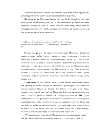 Монголын феодализмд шашин сүм хийдийн үүрэг ямар байсан түүхийг бид
үзэхдээ түүнийг гурван үндсэн үед багцаалан хувааж болмоор байна.
       Нэгдүгээр үе нь: Монголын байлдан дагуулал ба Их гүрний үе, энэ үеийн
нэгдугээр шат нь байлдан дагуулах хэрэгт тухайн орны шашны эрх баригчдын нөлөөг
ашигласан, хоёрдугаар шат нь нэгэнт байлдан авсан газар оронд ноёрхлоо
мөнхжүүлэхийн тулд хүрээ хийд лам нарыг өргөн тэтгэх, төр шашин хэмээх хоёр
ёсыг хослон хөгжүүлэх аргыг хэрэглэсэн.



1
      И.Я.Златкин. История Джунгарского ханство. М., 1983. стр. 77. :   Ишбалдан.
                                      3
Эрдэнийн эрих. Гар бичмэл. УННС.           «Хо өрлегийн түүх». -"Хантэнгэр" 1983.
№3.



       Хоёрдугаар үе нь: Их гүрэн мөхсөний дараа Монголын феодалууд
шарын шашныг албат харьяат нарынхаа дунд санаачлан дэлгэрүүлж
монголчууд шарын шашинд нэлэнхүйгээрээ орсон үе. Энэ үеийн
нэгдүгээр шат нь шарын шашин бөөгийн мөргөлийг бүрмөсөн шахан
зайлуулж түүний орыг эзэлсэн ба хоёрдугаар шат нь Монголын хант
улсуудад монгол ёсны шашны төв буй болсон үе юм. Энэ удаагийн
шашны дэлгэрэлт нь Монголын феодалын хөгжлийн шинэ үетэй
тохиолдож, хоёр ёсон жинхэнэ Монголын нийгмийн харилцаанд үйлчлэх
болсон юм.
       Гуравдугаар үе нь: Монгол орон харийн булаан эзлэгчдийн эрхэнд
орж тусгаар тогтнолоо алдсан ба Монголын феодалуудын эрх мэдэл их
хязгаар-лагдмал байдалтай болсон цаг байлаа. Тэр үед хүрээ хийд,
шашны дээд толгой лам нар нь Манжийн байлдан дагуулагчдын эрх
ашигт тууштай үйлчилж байсан юм. Хоёрдугаар шат нь XIX зууны
хоёрдугаар хагасаас үндсэндээ эхэлсэн бөгөөд шашны том лам нар хутагт
хувилгаад, хүрээ хийд чухамхүү тэр үед мал сүргийн том эзэд болж, улс
төр, нийгэм, эдийн зас-гийн амьдралд тэдгээрийн гүйцэтгэх үүрэг нь маш
их нэмэгдэж, лам нарын тоо эрэгтэйчүүдийн бараг 40 хувийг хамарч,
Монголын нийгэм аажимдаа теократ шинжийг олсон юм.
^       XVI зууны хоёрдугаар хагаст Монголын аж амьдралд гарсан чухал
том үйл хэрэг бол Монголд шарын шашин дэлгэрсэн явдал байлаа.
 
