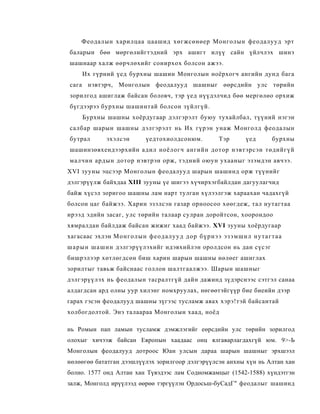 Феодалын харилцаа цаашид хөгжсөнөер Монголын феодалууд эрт
 баларын бөө мөргөлийгтэдний эрх ашигт илүү сайн үйлчлэх шинэ
 шашнаар халж өөрчлөхийг сонирхох болсон ажээ.
      Их гүрний үед бурхны шашин Монголын ноёрхогч ангийн дунд бага
 сага нэвтэрч, Монголын феодалууд шашныг өөрсдийн улс төрийн
 зорилгод ашиглаж байсан боловч, тэр үед нүүдэлчид бөө мергөлөо орхиж
 бүгдээрээ бурхны шашинтай болсон зүйлгүй.
      Бурхны шашны хоёрдугаар дэлгэрэлт буюу тухайлбал, түүний нэгэн
 салбар шарын шашны дэлгэрэлт нь Их гүрэн унаж Монголд феодалын
 бутрал          эхэлсэн          үедтохиолдсонюм.                Тэр         үед        бурхны
 шашинзөвхендээрхийн адил ноёлогч ангийн дотор нэвтэрсэн төдийгүй
 малчин ардын дотор нэвтрэн орж, тэдний оюун ухааныг эзэмдэн авчээ.
XVI зууны эцсээр Монголын феодалууд шарын шашинд орж түүнийг
дэлгэрүүлж байхдаа XIII зууны үе шигээ хүчирхэгбайлдан дагуулагчид
байж хүсэл зоригоо шашны лам нарт тулган хүлээлгэж хараахан чадахгүй
болсон цаг байжээ. Харин эзэлсэн газар орноосоо хөөгдеж, тал нутагтаа
ирээд эдийн засаг, улс төрийн талаар сулран доройтсон, хоорондоо
хямралдан байлдаж байсан жижиг хаад байжээ. XVI зууны хоёрдугаар
хагасаас эхлэн М о н г о л ы н ф е о д а лу у д д о р б ү р нэ э э з э м ш и л н у т а г т а а
ш а р ы н ш а ш и н дэлгэрүүлэхийг идэвхийлэн оролдсон нь дан сүсэг
бишрэлээр хөтлөгдсөн биш харин шарын шашны нөлөег ашиглах
зорилтыг тавьж байснаас голлон шалтгаалжээ. Шарын шашныг
дэлгэрүүлэх нь феодалын тасралтгүй дайн дажинд зүдэрснээс сэтгэл санаа
алдагдсан ард олны уур хилэнг номхруулах, нөгөөтэйгүүр бие биеийн дээр
гарах гэсэн феодалууд шашны зүгээс тусламж авах хэрэ!тэй байсантай
холбогдолтой. Энэ талаараа Монголын хаад, ноёд

нь Ромын пап ламын тусламж дэмжлэгийг еөрсдийн улс төрийн зорилгод
олохыг хичээж байсан Европын хаадаас онц ялгаварлагдахгүй юм. 9>-Ь
Монголын феодалууд дотроос Юан улсын дараа шарын шашныг эрхшээл
нөлөөгөө бататган дээшлүүлэх зорилгоор дэлгэрүүлсэн анхны хүн нь Алтан хан
болно. 1577 онд Алтан хан Түвэдээс лам Содномжамцыг (1542-1588) хүндэтгэн
залж, Монголд ирүүлээд өөрөө тэргүүлэн Ордосьш-буСадГ" феодалыг шашинд
 