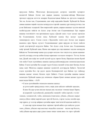 оруулсан     байна.    Монголын   феодалуудын    дотроос      хамгийн хүчирхэг
нөлөөтэй байсан Алтан хан шарын шашны тусламж-тайгаар Монголыг
эрхэндээ оруулж нэгтгэн захирах бодлогыгтавьж байсан нь эргэлзэх газаргүй.
Энэ нь Алтан хан, Содномжамц лам хоёр өерсдийн биеийг Хубилай ба Пагва
ламын шашин төрийг хослон хөгжүүлсэн хэргийг цаашид үргэлжлүүлэгчид гэж
үзэж байснаас тодорхой. Бөө мөргөлийг орхин, шарын шашныг хүлээн авахтай
холбогдуулан хийсэн их ёслол дээр Алтан хан Содномжамцыг бүх шарын
шашны толгойлогч гэж өргомжилж түүнд «Далай лам» гэдэг цолыг өргөсөн
ба    Содномжамц       Алтан   ханд   Хубилай   хааны   бүх    цолыг   зүүхийг
зөвшөөрсөн ажээ. Саган сэцэн «Эрдэнийн товч»-доо Алтан хан шарын
шашинд орж Ордос нутагт Содномжамцыг урин ирүүлж их ёслол хийсэн
тухай дэлгэрэнгүй өгүүлсэн байна. Энэ ёслол дээр Алтан хан, Содномжамц
хоёр эртний Хубилай хаан, Пагва лам нарын үед төр шашныг хослон хөгжүүлж
байсан нь Тогоонтөмөр хааны үед суларч зогссон гэж тэмдэглээд дахин шашныг
хүчтэй дэлгэрүү-лэхээр албан ёсоор харилцан хэлэлцэн тохирчээ. Тэгээд Алтан
хан, Далай лам хоёр энэ тухай тусгай хууль гаргах болж, Ордосын нөлөө бүхий
том ноён Сэцэн хунтайжид шашны цаазхуульболовсруулан зохиохыгдаалгасан
байна. Сэцэн хунтайж бол алдарт түүхч Саган сэцэний элэнц өвөг бөгөөд Алтан
ханы хамт Монголд шарын шашныг идэвхтэй дэлгэрүүлж байжээ. Хутагтай
сэцэн хунтайж бол тэр үедээ эрдэм боловсролтой хүн байсан тул тийнхүү
шашны цаазыг зохиох болсон хэрэг байжээ. Сэцэн хунтайж шашны цаазыг
зохиохдоо Хубилай хааны үед зохиосон «Арван буянт номын цагаан түүх»-ийг
ашигласан байна. - I ! K 'S
     • Сэцэн хунтайжийн зохиосон шашны цаазад:
      а) үхэгсэдийг оршуулахад тэмээ, морь алж хойллог хийхийг цаазлах;
      б) жил ба cap тутам амьтан малын амь таслахыг тэвчиж мацаг барих;
      в) цоржийг хунтайжтай, равжамба гавжийг тайж нартай, гэлэнг
тавнан, хонжинтой, тойн, шимнанц (чавганц), убаши, убасанз нарыг
онигуд (бага тайж) нартай адил эрхтэй болгох, хэрэв тэдэнд энгийн ард
гар хүрвэл, үг хэлээр дайрвал хунтайж нарыг чингэсэнтэй адилхан шийтгэх;
      г) лам нар хэрэв номын ёсыг зөрчиж гэргий авбал сүм хийдээс үлдэн
хөөх, убаши, убасанз нар амьтныг нядалбал сахилыг эвдэж хар болгох,
тойд убаши нар архи дарс уувал хамаг юмыг хамж авах гэх зэрэг зүйлийг
 