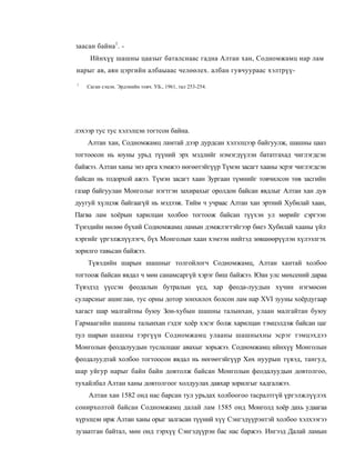 заасан байна1. -
     Ийнхүү шашны цаазыг баталснаас гадна Алтан хан, Содномжамц нар лам
нарыг ав, аян цэргийн албаыаас челөөлех. албан гувчуураас хэлтрүү-
1
    Саган сэцэн. Эрдэнийн товч. УБ., 1961, тал 253-254.




лэхээр тус тус хэлэлцэн тогтсон байна.
    Алтан хан, Содномжамц ламтай дээр дурдсан хэлэлцээр байгуулж, шашны цааз
тогтоосон нь юуны урьд түүний эрх мэдлийг нэмэгдүүлэн бататгахад чиглэгдсэн
байжээ. Алтан ханы энэ арга хэмжээ нөгөөтэйгүүр Түмэн засагт хааны эсрэг чиглэгдсэн
байсан нь тодорхой ажээ. Түмэн засагт хаан Зургаан түмнийг товчилсон төв засгийн
газар байгуулан Монголыг нэгтгэн захирахыг оролдон байсан явдлыг Алтан хан дув
дуугуй хүлцэж байгаагүй нь мэдээж. Тийм ч учраас Алтан хан эртний Хубилай хаан,
Пагва лам хоёрын харилцан холбоо тогтоож байсан түүхэн ул мөрийг сэргээн
Түиэдийн нөлөө бүхий Содномжамц ламын дэмжлэгтэйгээр биеэ Хубилай хааны үйл
хэргийг үргэлжлүүлэгч, бүх Монголын хаан хэмээн нийтэд зөвшөөрүүлэн хүлээлгэх
зорилго тавьсан байжээ.
    Түвэдийн шарын шашныг толгойлогч Содномжамц, Алтан хантай холбоо
тогтоож байсан явдал ч мөн санамсаргүй хэрэг биш байжээ. Юан улс мөхсений дараа
Түвэдэд үүссэн феодалын бутралын үед, хар феода-луудын хүчин нэгмөсөн
суларсныг ашиглан, тус орны дотор зонхилох болсон лам нар XVI зууны хоёрдугаар
хагаст шар малгайтны буюу Зон-хубын шашны талынхан, улаан малгайтан буюу
Гармаагийн шашны талынхан гэдэг хоёр хэсэг болж харилцан тэмцэлдэж байсан цаг
тул шарын шашны тэргүүн Содномжамц улааны шашныхны эсрэг тэмцэхдээ
Монголын феодалуудын туслалцааг авахыг зорьжээ. Содномжамц ийнхүү Монголын
феодалуудтай холбоо тогтоосон явдал нь нөгөөтэйгүүр Хөх нуурын түвэд, тангуд,
шар уйгур нарыг байн байн довтолж байсан Монголын феодалуудын довтолгоо,
тухайлбал Алтан ханы довтолгоог холдуулах давхар зорилгыг хадгалжээ.
    Алтан хан 1582 онд нас барсан тул урьдах холбоогоо тасралтгүй үргэлжлүүлэх
сонирхолтой байсан Содномжамц далай лам 1585 онд Монголд хоёр дахь удаагаа
хүрэлцэн ирж Алтан ханы орыг залгасан түүний хүү Сэнгэдүүрэнтэй холбоо хэлхээгээ
зузаатган байтал, мөн онд тэрхүү Сэнгэдүүрэн бас нас баржээ. Ингээд Далай ламын
 