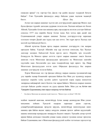 гөмжлөн ярина" гэх зэргээр Сяо Дахэн тэр үеийн явдлыг тодорхой бичсэн
байдаг1. Гэвч Түмэдийн феодалууд давуу байдлаа удаан хадгалж чадаагүй
билээ.                                                       Щъан Хяц
    Алтан хан шарын шашныг хүлээн авч дэлгэрүүлсний дараагаар Монго лын
бусад феодал түүнийг дагалдан дууриаж эхэлсэн юм. Халхын ноёдын нэг болох
Абатай, Түмэдийн Алтан хан шашинд орж, нэр алдар нь ихээхэн дэлгэрч байгааг
сонсоод 1577 онд өөрийн биеэр Алтан ханы Хөх хотод ирж далай лам
Содномжамцтай учирч шарын шашныг Халхад дэлгэрүүлэ-хээр харилцан
хэлэлцэн тохирч Далай лам түүнд хан цол өгчээ. Энэ хүрч иртэл Халхад хан
цолтой хүн байсангүй билээ.
    Абатай нутагтаа буцаж ирээд шарын шашныг дэлгэрүүлэх гэж махран
оролдсон байна. Удалгүй Абатайн нэр сүр ихээхэн нэмэгдэж, бүх Халхыг
дангаар захирах байдалтай болж ирсэн ажээ. Өөрийн эрх мэдлийг
бэхжүүлэх ба Монгол орныг нэгтгэх хэрэгт шарын шашныг зэвсэг болгон
ашиглах гэсэн Монголын феодалуудын оролдлого нь Монголын хамгийн
сүүлчийн хаан Лигдэнгийн үед маш тодорхойгоор гарч иржээ. Ар, Өвөр
Монголын феодалуудын нэгэн адил Ойрадын феодалууд бас шарын
шашныг дэлгэрүүлж эхэлсэн байна.
    Хэрэв Монголын энэ тэр феодал ийнхүү шарын шашны тусламжтай-гаар
улс төрийн талаар бэхжихийг оролдож байсан бол Мин улс чухамхүү шарын
шашныг өөрийн хойд зүгийн дайнч түрэмгий хөрш нараа номхотгон
захирахад найдвартай зэвсэг болгох гэж зорьж байжээ. Монголд шарын шашин
дэлгэрч байсан үеийн онцлог нь үүнд оршиж байв. Мин улс нь Алтан хан
Түвэдийн Содномжамц лам нарын хооронд тогтож байгаа

1
    Сяо Дахэн. Монголын зан заншлын тухай тэмдэглэл. -"Монгол түүх, хэл бичиг" 1950. №2.



холбоог чадамгай ашиглаж, нөгөөтэйгүүр Алтан ханаар далимдуулан Юан улсын
мөхсөнөөс       хойших         Түвэдтэй        тасарсан        харилцааг        дахин      сэргээж,
улмаарТүвэдийгхарьяандаа эргүүлэн оруулах, нөгөөтэйгүүр монголчуудын шинэ
шашинд орж байгаа явдлыг зориуд хөхүүлэн дэмжиж эрэлхэг дайчин нүүдэлчдийг
шашны номлолоор мунхруулан зөөлрүүлэх бодлого тавьжээ. Түвэдийн дотор хүчтэй
өрнөж байсан дотоодын тэмцлийн улмаас гадны дэмжлэг тусламж олохыг эрмэлзэж
байсан Содномжамц лам ч Монголын феодалуудтай холбоо тогтоохын зэрэгцээгээр
 