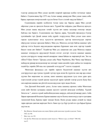 тэднээр дамжуулан Мин улсын засгийн газартай харилцаа холбоо тогтоохыг зорьж
байжээ. Содном-жамц бүр 1573 онд Алтан ханаар дамжуулан Мин улсын хаанд алба
барьж, харилцан нэвтрэлцэхийг хүссэн бичиг бэлэг сэлтийг явуулж байжээ1.
     Содномжамц өөрийн холбоотон Алтан ханы нас барсны дараа Мин улстай
ойртохыг улам их эрмэлзэх болсон ажээ. Түүний бие хоёрдахь удаа Монголд ирэхдээ
Мин улсын хааны явуулсан элчийг хүлээн авч хааны залснаар очихоор завдан
байгаад нас баржээ. Содномжамц нас барсны дараа, Түмэдийн феодалууд Сүмэр
хунтайжийн гэрт Далай ламын хойд дүрийг тодруулахад Мин улсын хаан шинэ
гарсан хувилгааныг ихэд хүндэтгэн өргөмжлөх зэргээр монголчуудыг өөртөө
ойртуулан татахыг оролдож байжээ. Мин улс, Монголд дэлгэрч байгаа шашныг зүйл
зүйлээр тэтгэх бодлого явуулахдаалам нартжил бүрхишиг шан өгөх зэргээр тэднийг
биедээ татан авч байжээ2. Хэдийгээр Мин улс санаачлан анх удаа Монголд шарын
шашныг нэвтрүүлэн оруулаагүй боловч нэгэнт дэлгэрч эхэлсэн шашныг цаашид
хүчлэн дэлгэрүүлэх талаар онцгой анхаарлыг тавьж байсан нь маргаангүй юм. Энэ нь
«Шэн-У-Цзи» бичигт "Дундад улсын сайд Чжан Чжуйжэнь, Ван Чингу нар байдалд
нийцүүлж урнаар жолоодсоноор зах хязгаарт тавин жилийн турш дайны гал тасарсны
төдий бус төрийн 200 оны энх түвшнийг нээгдүүлэв"3 гэснээс тодорхой.
     Монголын феодалууд улс төрийн зорилго бодлоготой шашныг хүлээн авч
дэлгэрүүлэхдээ ард түмэнд түүнийг хүчээр зүүж өгсөн ба түүнчлэн лам нар ард олныг
хуучин бөө мөргөлөөс нь салгаж, шинэ шашинд оруулахын тулд олон уран арга
хэрэглэсний дотор тэдний орхиж түвдэхгүй зарим зүйлийг хэвээр үлдээх буюу бага
сага өөрчлөн шашны зан үйлтэй хослон явуулсан зэрэг явдал болно.
     Сяо Дахэний бичсэнийг үзвэл, Алтан ханы шашинд орсноос хойш Монголын
олон нийт богино хугацаанд шашин шүтлэгт гүнзгий автагдсан мэтбайна. Түүний
бичсэн нь "...монгол хүний занболбоосдогшин ширүүн, соёгдохгүй явсаар уджээ. Алба
барьж харилцаатай болсноос бурхан шашныг шүтэх болоод монголчууд гэртээ гүнгэрваа
тахилгатай болж, бурхны хөрөг тахидаг болов. Идэж уухдаа заавал дээжий нь тавьж
гарах орохдоо даатгаж мөргөдөг билээ. Баян хүн тус бүр тусгай нэг сүм барьж бурхан
шүтээн их
1
    Яно Жиничи. Киндай мооко ши кэнкю (Орчин үеийн монголын түүхийн судалгаа). Токио,
    1925, тал 194.
2
    Мөн тэнд, тал 195.
3
    Сяо Да Хэн. Монголын зан заншлын тухай тэмдэглэл -"Монгол түүх, хэл бичиг" 1960. №2,
    тал 47.
 