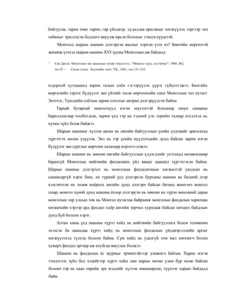 байгуулж, тариа төмс тарин, гар үйлдвэр, худалдаа арилжааг хөгжүүлэх зэргээр энх
тайвныг эрмэлзсэн бодлого явуулж ирсэн болохыг тэмдэглүүштэй.
      Монголд шарын шашин дэлгэрсэн явдлыг хэрхэн үзэх вэ? Бөөгийн мергөлтэй
жишиж үзэхэд шарын шашин XVI зууны Монголын аж байдалд

1
    Сяо Дахэн. Монголын зан заншлын тухай тэмдэглэл. -"Монгол түүх, хэл бичиг", 1960, №2,
    тал 47. -   Саган сэцэн. Эодэнийн тонч. УБ., 1961, тал 151-152.



тодорхой хугацаанд зарим талын соён гэгээрүүлэх үүрэг гүйцэтгэжээ. Бөогийн
мөргөлийн зэрлэг бүдүүлэг зан үйлийг халж өөрчлөхийн хамт Монголын тал нутагт
Энэтхэг, Түиэдийн соёлын зарим ололтыг авчран дэлгэрүүлсэн байна.
     Тархай бутархай монголчууд нэгэн шүтлэгтэй болсноор оюун санааны
барилдлагаар холбогдож, зарим үед тэр нь тэдний улс терийн талаар нэгдэхэд нь
хүчин зүйл болж байжээ.
     Шарын шашныг хүлээн авсан нь овгийн байгууллын үеийн үлдэцийг арилгахад
түргэтгэх нөлөө үзүүлэв. Энэ нь тэр үеийн нүүдэлчдийн дунд байсан зарим нэгэн
бүдүүлэг зан суртлыг өөрчлөн халахаар илрэлээ олжээ.
     Шарын шашин нь зөихөн овгийн байгууллын үлдэгдлийг устгахад нөлөөлснөөр
барахгүй Монголын нийгмийн феодалжих үйл явцыг цаашид түргэтгэсэн байна.
Шарын шашны дэлгэрэлт нь монголын феодализмын хөгжилтэй уялдсан нь
санамсаргүй хэрэг биш, их гүрний үед дэлгэрсэн бурханы шашин нь бидний дээр
хэлсэнчлэн их төлөв ноёрхох ангийн дунд дэлгэрч байсан бегөөд жинхэнэ монгол
газар, моигол хүний дунд шашны ёсоор дэлгэрсэн нь зөвхөн их гүрэн мөхсөний дараа
монголын төр улсын төв нь Монгол нутагтаа байршиж монголын феодалын харилцаа
хөгжихийн хэрээр ард феодал хоёр ангийн зөрчил хуридаж байсан нөхцөл байдлын
дунд буй болсон хэрэг.
     Алтан ханы үед шашны хүрээ хийд нь нийгмийн байгууллага болон телөвшин
эхэлсэн ба цаашдаа хүрээ хийд нь монголын феодалын үйлдвэр-лэлийн аргыг
хөгжүүлэхэд түлхэц болсон байна. Сүм хийд нь удалгүй том мал өмчлөгч болон
хувирч феодал аргаар аж ахуйгаа явуулах болжээ.
      Шашин нь феодалын ёс журмыг эрчимтэйгээр дэмжигч байлаа. Харин мэгэн
тэмдэглэх зүйл бол хэдийгээр хүрээ хийд лам нарын нөлөө улам бүр өсөж байсан
боловч тэр нь хаан төрийн эрх мэдлийг хүлээн зөвшөөрсөн, түүнээс хараат байдалд
байв.
 