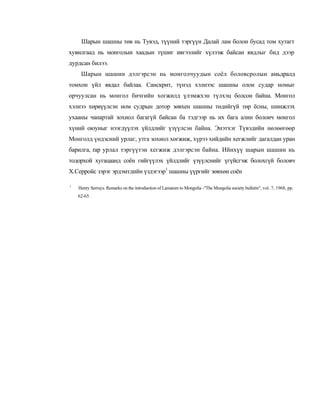 Шарын шашны төв нь Тувэд, түүний тэргүүн Далай лам болон бусад том хутагт
хувилгаад нь монголын хаадын түшиг ивгээлийг хүлээж байсан явдлыг бид дээр
дурдсан билээ.
     Шарын шашин дэлгэрсэн нь монголчуудын соёл боловсролын амьдралд
томхон үйл явдал байлаа. Санскрит, түнэд хэлнээс шашны олон судар номыг
орчуулсан нь монгол бичгийн хогжилд үлэмжхэн түлхэц болсон байна. Монгол
хэлнээ хөрвүүлсэн ном судрын дотор зөвхен шашны төдийгүй төр ёсны, шинжлэх
ухааны чанартай зохиол багагүй байсан ба тэдгээр нь их бага алин болоич монгол
хүний оюуныг нээгдүүлэх үйлдлийг үзүүлсэн байна. Энэтхэг Түвэдийн нөлөөгөөр
Монголд үндэсний урлаг, утга зохиол хөгжиж, хүрээ хийдийн хегжлийг дагалдан уран
барилга, rap урлал тэргүүтэн хегжиж дэлгэрсэн байна. Ийнхүү шарын шашин нь
тодорхой хугацаанд соён гийгүүлэх үйлдлийг үзүүлснийг үгүйсгэж болохгүй боловч
Х.Серройс зэрэг эрдэмтдийн үздэгээр1 шашны үүргийг зөвхөн соён

1
    Henry Serruys. Remarks on the introduction of Lamaism to Mongolia -"The Mongolia society bulletin", vol. 7, 1968, pp.
    62-65.
 