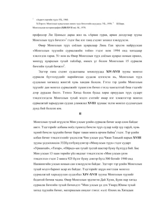 1
     «Асрагч нэртийн түүх» УБ., 1960.
     Х.Пэрлээ. Монголын хувьсгалын омнох түүх бичлэгийн асуудалд. УБ., 1958. 3   Ш.Бира.
Монгольская историография (XIII-XV1I нв). М., 1978.


профессор Лю Цзиньсо дараа жил нь «Арван гурав, арван долдугаар зууны
Монголын түүх бичлэг» 1 гэдэг бас нэг ганц сэдэвт зохиол хэвлүүлсэн.
       Өвөр Монголын түүх соёлын цувралаар Линь Ган эрхлэн найруулсан
«Монголын түүхийн сурвалжийн тойм» гэдэг ном 1994 онд хятадаар
хэвлэгдэн гарав. Уг ном нь Өвөр Монголын түүх соёлын цуврал номын оршил,
мөнхүү цувралын тухай тайлбар, өмнех үг болон Монголын 15 сурвалж
бичгийн тухай бичжээ2.
       Эдгээр ганц сэдэвт судалгааны зохиолуудад XIV-XVII зууны монгол
сурвалж бүтээлүүдийг нарийвчлан судалж цэгнэсэн нь, Монголын түүх
судлалын хөгжилд жинтэй хувь хандив болсон. Гэтэл тэр үеийн Монголын
түүхийг дан монгол сурвалжийг түшиглэн бичнэ гэхэд хангалттай биш гэдгийг
дээр дурдсан билээ. Тэгвэл Хятад болон бусад хөрш орнуудын түүх сударт
тэмдэглэгдсэн Монголын тухай мэдээ сэлтийг ямар нэг хэмжээгээр монгол
сурвалжтай харьцуулан судлах уламжлал XVII1 зуунаас эхлэн монгол судлаачдын
дунд бий болсон юм.
                                             II

    Монголын тухай өгүүлсэн Мин улсын үеийн сурвалж бичиг асар олон байдаг
    ажээ. Тэдгээрийг албаны ноёд түшмэд бичсэн түүх судар хоёр зуу гаруй, хувь
    хүний бичсэн түүхийн бичиг бараг таван мянга орчим байна3 гэдэг. Тэр үеийн
    албан бичиг тэмдэглэлийг үндэслэж Чин улсын үед Чжан Таньюй нарын XVIII
    зууны үедзохиосон 332бүлэгбуюудэвтэр «Минулсын түүх» гэдэг сударт
    «Урианхай», «Татар», «Ойрад»-ын тухай тусгай шастир буюу бүлгүүд бий. Бас
    Мин улсын 13 хаан төрийн үйл явдлыг тэмдэглэсэн «Мин улсын үнэн
    тэмдэглэл» гэдэг 2 мянга 925 бүлэг буюу дэвтэр бүгд 500 ботийг 1940 онд
    Нанжингийн улсын номын сан хэвлүүлсэн байдаг. Эдгээрт тэр үеийн Монголын
    тухай мэдээ баримт асар их байдаг. Тэдгээрийг шүүн нягтлаж монгол
    сурвалжтай харьцуулан судалбал XIV-XVII зууны Мопголын түүхийг
    бодитой бичиж чадна. Өвөр Монголын эрдэмтэн Дай Хуни, Буян нар хятад
    сурвалж бичгийн тухай бичихдээ "Мин улсын үе дэх Умард Юаны тухай
    хятад түүхийн бичиг, материалын онцлог гэвэл: нэгд, Олонх нь Хятадын
 