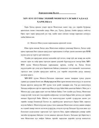 Зургадугаар бүлэг

  XIV-XVI ЗУУНЫ ЭХНИЙ МОНГОЛ УЛСЫН ГАДААД
                  ХАРИЛЦАА

    Харь Хятад орноос ухарч ирсэн Монголын хаант төр, улс төрийн бутралаа
арилгахын төлөө тэмцэхийн сацуу Мин улс, Түвэд, Дундад Азийн орнууд хийгээд
Орос зэрэг херш орнуудтай улс төр, эдийн засаг соёлын талаар харилцах алхмууд
хийж байсан юм.


       §1. Монгол-Мин улсын харилцааны ерөнхий төлөв

    Юан гүрэн мөхөж Хятад дахь Монголын ноёрхол унаснаар Монгол, Хятад хоёр
орны харилцаа биеэ даасан орнуудын харилцааны хэлбэрт дахин шилжин орж XVII
зууны дунд үе хүртэл үргэлжилжээ.
    Тухайн улс орнуудын дотоод хөгжлийн зүй тогтол, газар зүй, цаг агаар, аж ахуйн
онцлог зэрэг нь хоёр орны зэрэгцэн орших үндсийг бүрэлдүүлсэн хэвээр байв. XIV-
XVI зууны Монгол-Хятадын харилцааны зарчим, хэлбэр нь Хятад болон
нүүдэлчдийн эрт дээр үеэс баримталж байсан уламжлалт хэв шинжийг хадгалахын
зэрэгцээ мөн тухайн орнуудын нийгэм, улс төрийн онцлогийн дагуу цаашид
хөгжиж иржээ.
    XIV-XVI зууны Монгол-Хятадын харилцааг шинж чанарын хувьд үндсэн
гурван үед хувааж болох юм. Нэгдүгээр үе нь Юан гүрэн мөхөж монголчууд эх нутагтаа
буцаж ирснээс авахуулан XV зууны эхэн үеийг хамаарах юм. Тэр үед монголчууд
Хятадад ноёрхлоо сэргээх зорилгоор Мин улс руу байн байн довтолж байжээ. Мин улс ч
Монгол руу удаа дараа цэрэг илгээж байсан байна. Гэвч тухайн үед Хятад, Монголын
газар нутгийг эзлэн авч тэнд өөрийн ноёрхолыг тогтоон барьж байх дотоод улс төрийн
нөхцөл бүрдээгүй байв. Иймээс тэд монголчуудын хүчийг сулруулан дахин улс
төрийн талаар бэхжихгүй болтол нь доройтуулан эрхшээлдээ барьж байх зорилго
агуулж байжээ. Монголчуудын хувьд гэвэл цаашдаа Монголын дотоод дажин хямрал
нь тэдний тамир тэнхээг ихээхэн сулруулж, нэгдсэн хүчээр Хятадыг буулган авах хүч
бололцоо алдагдсаныг харгалзан хүч хэрэглэх биш, харин найрамдан улмаар эдийн
засгийн мухардмал байдлыг гэтлэн давахыг оролдох болжээ. Хятадын эрх баригчид ч
мөн Монголын хүч чийрэг байсан зэргийг харгалзан цэргийн хүчээр номхотгох
 