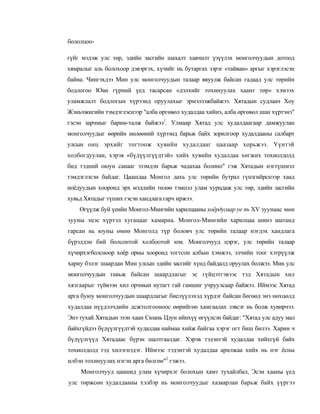бололцоо-

гүйг мэдэж улс төр, эдийн засгийн шахалт хавчилт үзүүлэх монголчуудын дотоод
хямралыг аль болохоор дэвэргэх, хүчийг нь бутаргах зэрэг «тайван» аргыг хэрэглэсэн
байна. Чингэхдээ Мин улс монголчуудын талаар явуулж байсан гадаад улс төрийн
бодлогоо Юан гүрний үед тасарсан «дэлхийг тохинуулах хаант төр» хэмээх
уламжлалт бодлогын хүрээнд оруулахыг эрмэлзэжбайжээ. Хятадын судлаач Хоу
Жэньчжигийн тэмдэглэснээр "алба өргөвөл худалдаа хийнэ, алба өргөвөл шан хүртэнэ"
гэсэн зарчмыг барим-талж байжээ1. Улмаар Хятад улс худалдаагаар дамжуулан
монголчуудыг өөрийн нөлөөний хүрээнд барьж байх зорилгоор худалдааны салбарт
улсын онц эрхийг тогтоож хувийн худалдааг цаазаар хорьжээ. Үүнтэй
холбогдуулан, хэрэв «бүдүүлгүүдтэй» хийх хувийн худалдаа хөгжих тохиолдолд
бид тэдний оюун санааг эзэмдэн барьж чадахаа болино" гэж Хятадын нэгтүшмэл
тэмдэглэсэн байдаг. Цаашдаа Монгол дахь улс төрийн бутрал гүнзгийрснээр хаад
ноёдуудын хооронд эрх мэдлийн төлөө тэмцэл улам хурцдаж улс төр, эдийн засгийн
хувьд Хятадыг түших гэсэн хандлага гарч иржээ.
    Өгүүлж буй үеийн Монгол-Мингийн харилцааны хоёрдугаар уе пь XV зуунаас мөн
зууны эцэс хүртэл хугацааг хамарна. Монгол-Мингийн харилцаа шинэ шатанд
гарсан нь юуны өмнө Монголд түр боловч улс төрийн талаар нэгдэх хандлага
бүрэлдэн бий болсонтой холбоотой юм. Монголчууд цэрэг, улс төрийн талаар
хүчирхэгболсноор хоёр орны хооронд тогтсон албын хэмжээ, элчийн тоог хэтрүүлж
хариу бэлэг шаардан Мин улсын эдийн засгийг хүнд байдалд оруулах болжээ. Мин улс
монголчуудын тавьж байсан шаардлагыг эс гүйцэтгэвээс тэд Хятадын хил
хязгаарыг түйвээн хил орчмын нутагт гай гамшиг учруулсаар байжээ. Иймээс Хятад
арга буюу монголчуудын шаардлагыг биелүүлэхэд хүрдэг байсан бөгөөд энэ нөхцөлд
худалдаа нүүдэлчдийн дсжтолгооноос өөрийгөө хамгаалах зэвсэг нь болж хувирчээ.
Энэ тухай Хятадын эзэн хаан Сюань Цзун ийнхүү өгүүлсэн байдаг: "Хятад улс адуу мал
байхгүйдээ бүдүүлгүүдтэй худалдаа наймаа хийж байгаа хэрэг огт биш билээ. Харин ч
бүдүүлгүүд Хятадаас бүрэн шалтгаалдаг. Хэрэв тэдэнтэй худалдаа хийхгүй байх
тохиолдолд тэд хилэгнэдэг. Иймээс тэдэнтэй худалдаа арилжаа хийх нь нэг ёсны
илбэн тохинуулах нэгэн арга бөлгөө"2 гэжээ.
    Монголчууд цаашид улам хүчирхэг болохын хамт тухайлбал, Эсэн хааны үед
улс төржсөн худалдааны хэлбэр нь монголчуудыг хазаарлан барьж байх үүргээ
 