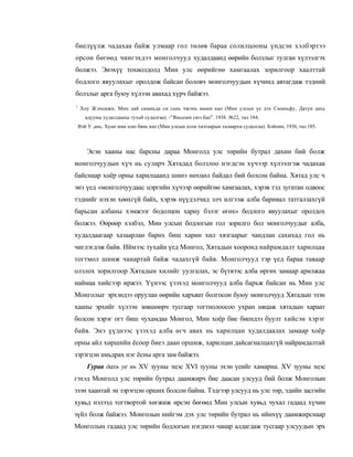 биелүүлж чадахаа байж улмаар гол төлөв бараа солилцооны үндсэн хэлбэртээ
орсон бөгөөд чингэхдээ монголчууд худалдаанд өөрийн болзлыг тулган хүлээлгэх
болжээ. Энэхүү тохиолдолд Мин улс өөрийгөө хамгаалах зорилгоор хаалттай
бодлого явуулахыг оролдож байсан боловч монголчуудын хүчинд автагдаж тэдний
болзлыг арга буюу хүлээн авахад хүрч байжээ.
1
    Хоу Жэньмжи. Мин дай сюаньда си сань чжэнь маши као (Мин улсын үе дэх Сюаньфу, Датун дахь
       адууны худалдааны тухай судалгаа). -"Яньцзин сюэ бао". 1938. №22, тал 184.
:
    Вэй У ,ань. Хуан мин цзю бянь као (Мин улсын есон хязгаарын талаархи судалгаа). Бэйпин, 1936, тал 185.



       Эсэн хааны нас барсны дараа Монголд улс төрийн бутрал дахин бий болж
монголчуудын хүч нь суларч Хятадад болзлоо нэгдсэн хүчээр хүлээлгэж чадахаа
байснаар хоёр орны харилцаанд шинэ нөхцөл байдал бий болсон байна. Хятад улс ч
энэ үед «монголчуудаас цэргийн хүчээр өөрийгөө хамгаалах, хэрэв тэд зугатан одвоос
тэднийг нэхэн хөөхгүй байх, хэрэв нүүдэлчид элч илгээж алба баривал татгалзахгүй
барьсан албаны хэмжээг бодолцон хариу бэлэг өгөх» бодлого явуулахыг оролдох
болжээ. Өөрөөр хэлбэл, Мин улсын бодлогын гол зорилго бол монголчуудыг алба,
худалдаагаар хазаарлан барих биш харин хил хязгаарыг чандлан сахихад гол нь
чиглэгдэж байв. Иймээс тухайн үед Монгол, Хятадын хооронд найрамдалт харилцаа
тогтмол шинж чанартай байж чадахгүй байв. Монголчууд тэр үед бараа таваар
олзлох зорилгоор Хятадын хилийг уулгалах, эс бүтвээс алба өргөх замаар арилжаа
наймаа хийсээр иржээ. Үүнээс үзэхэд монголчууд алба барьж байсан нь Мин улс
Монголыг эрхэндээ оруулан өөрийн харъяат болгосон буюу монголчууд Хятадын эзэн
хааны эрхийг хүлээн зөвшөөрч тусгаар тогтнолоосоо ухран няцаж хятадын хараат
болсон хэрэг огт биш чухамдаа Монгол, Мин хоёр бие биендээ буулт хийсэн хэрэг
байв. Энэ үүднээс үзэхэд алба өгч авах нь харилцан худалдаалах замаар хоёр
орны айл хөршийн ёсоор биеэ даан оршиж, харилцан дайсагналцахгүй найрамдалтай
зэрэгцэн амьдрах нэг ёсны арга зам байжээ.
       Гурав дахь уе нь XV зууны эцэс XVI зууны эхэн үеийг хамарна. XV зууны эцэс
гэхэд Монголд улс төрийн бутрал даамжирч бие даасан улсууд бий болж Монголын
эзэн хаантай эн зэрэгцэн орших болсон байна. Тэдгээр улсууд нь улс төр, эдийн засгийн
хувьд нэлээд тогтвортой хөгжиж ирсэн бөгөөд Мин улсын хувьд чухал гадаад хүчин
зүйл болж байжээ. Монголын нийгэм дэх улс төрийн бутрал нь ийнхүү даамжирснаар
Монголын гадаад улс төрийн бодлогын нэгдмэл чанар алдагдаж тусгаар улсуудын эрх
 