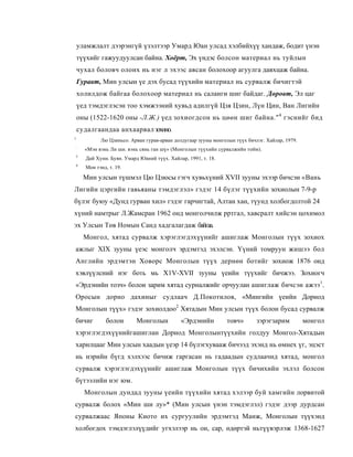уламжлалт дээрэнгүй үзэлтээр Умард Юан улсад хэлбийхүү хандаж, бодит үнэн
    түүхийг гажуудуулсан байна. Хоёрт, Эх үндэс болсон материал нь туйлын
    чухал боловч олонх нь нэг л эхээс авсан болохоор агуулга давхцаж байна.
    Гуравт, Мин улсын үе дэх бусад түүхийн материал нь сурвалж бичигтэй
    холилдож байгаа болохоор материал нь саланги шиг байдаг. Дөровт, Эл цаг
    үед тэмдэглэсэн тоо хэмжээний хувьд адилгүй Цзя Цзин, Лүн Цин, Ван Лигийн
    оны (1522-1620 оны -Л.Ж.) үед зохиогдсон нь цөөн шиг байна." 4 гэснийг бид
    судалгаандаа анхаарвал зохино.
1
              Лю Цзиньсо. Арван гурав-арван долдугаар зууны монголын түүх бичлэг. Хайлар, 1979.
    :
        «Мэн вэнь Ли ши. вэнь сянь ган шү» (Монголын түүхийн сурвалжийн тойм).
3
        Дай Хуни. Буян. Умард Юаний түүх. Хайлар, 1991, т. 18.
4
        Мон тэнд, т. 19.

        Мин улсын түшмэл Цю Цзюсы гэгч хувьхүний XVII зууны эхээр бичсэн «Вань
Лигийн цэргийн гавьяаны тэмдэглэл» гэдэг 14 бүлэг түүхийн зохиолын 7-9-р
бүлэг буюу «Дунд гурван хил» гэдэг гарчигтай, Алтан хан, түунд холбогдолтой 24
хүний намтрыг Л.Жамсран 1962 онд монголчилж рртгал, хавсралт хийсэн цохимол
эх Улсын Төв Номын Санд хадгалагдаж байгаа.
        Монгол, хятад сурвалж хэрэглэгдэхүүнийг ашиглаж Монголын түүх зохиох
ажлыг XIX зууны үеэс монголч эрдэмтэд эхэлсэн. Үүний томруун жишээ бол
Английн эрдэмтэн Ховорс Монголын түүх дернөн ботийг зохиож 1876 онд
хэвлүүлсний нэг боть мь X1V-XVII зууны үеийн түүхийг бичжээ. Зохиогч
«Эрдэнийн тозч» болои зарим хятад сурналжийг орчуулан ашиглаж бичсэн ажээ1.
Оросын дорно дахиныг судлаач Д.Покотилов, «Мингийн үеийн Дорнод
Монголын түүх» гэдэг зохиолдоо2 Хятадын Мин улсын түүх болон бусад сурвалж
бичиг            болон       Монголын          «Эрдэнийн          товч»       зэрэгзарим          монгол
хэрэглэгдэхүүнийгашиглан Дорнод Монголынтүүхийн голдуу Монгол-Хятадын
харилцааг Мин улсын хаадын үеэр 14 бүлэгхувааж бичээд эхэнд нь өмнех үг, эцэст
нь нэрийн бүгд хэлхээс бичиж гаргасан нь гадаадын судлаачид хятад, монгол
сурвалж хэрэглэгдэхүүнийг ашиглаж Монголын түүх бичихийн эхлэл болсон
бүтээлийн нэг юм.
        Монголын дундад зууны үеийн түүхийн хятад хэлээр буй хамгийн лорвитой
сурвалж болох «Мин ши лу»* (Мин улсын үнэн тэмдэглэл) гэдэг дээр дурдсан
сурвалжаас Японы Киото их сургуулийн эрдэмтэд Манж, Монголын түүхэнд
холбогдох тэмдэглэлүүдийг угхэлээр нь он, cap, өдөртэй ньтүүвэрлэж 1368-1627
 