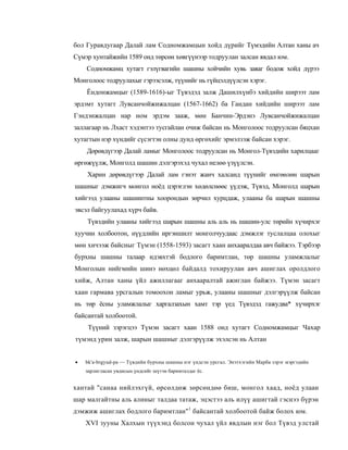 бол Гуравдугаар Далай лам Содномжамцын хойд дүрийг Түмэдийн Алтан ханы ач
Сүмэр хунтайжийн 1589 онд төрсөн хөвгүүнээр тодруулан залсан явдал юм.
    Содномжамц хутагт гэлүгвагийн шашны хойчийн хувь заяаг бодож хойд дүрээ
Монголоос тодруулахыг гэрээсэлж, түүнийг нь гүйцэлдүүлсэн хэрэг.
    Ёндонжамцыг (1589-1616)-ыг Түвэдэд залж Дашилхүнбэ хийдийн ширээт лам
эрдэмт хутагт Лувсанчойжижалцан (1567-1662) ба Гандан хийдийн ширээт лам
Гэндэнжалцан нар ном эрдэм зааж, мөн Банчин-Эрдэнэ Лувсанчойжижалцан
заллагаар нь Лхаст хэдэнтээ тусгайлан очиж байсан нь Монголоос тодруулсан бяцхан
хутагтын нэр хүндийг сүсэгтэн олны дунд өргөхийг эрмэлзэж байсан хэрэг.
    Дөрөвдүгээр Далай ламыг Монголоос тодруулсан нь Монгол-Түвэдийн харилцааг
өргөжүүлж, Монголд шашин дэлгэрэхэд чухал нелөө үзүүлсэн.
    Харин дөрөвдүгээр Далай лам гэнэт жанч халсанд түүнийг өмгөөлөн шарын
шашныг дэмжигч монгол ноёд цэрэглэн хөдөлснөөс үүдэж, Түвэд, Монголд шарын
хийгээд улааны шашинтны хоорондын зөрчил хурцдаж, улааны ба шарын шашны
эвсэл байгуулахад хүрч байв.
    Түвэдийн улааны хийгээд шарын шашны аль аль нь шашин-улс төрийн хүчирхэг
хуучин холбоотон, нүүдлийн иргэншилт монголчуудаас дэмжлэг туслалцаа олохыг
мөн хичээж байсныг Түмэн (1558-1593) засагт хаан анхааралдаа авч байжээ. Тэрбээр
бурхны шашны талаар идэвхтэй бодлого баримтлан, төр шашны уламжлалыг
Монголын нийгмийн шинэ нөхцөл байдалд тохируулан авч ашиглах оролдлого
хийж, Алтан ханы үйл ажиллагааг анхааралтай ажиглан байжээ. Түмэн засагт
хаан гармава урсгалын томоохон ламыг урьж, улааны шашныг дэлгэрүүлж байсан
нь төр ёсны уламжлалыг харгалзахын хамт тэр үед Түвэдэд гажудва* хүчирхэг
байсантай холбоотой.
     Түүний зэрэгцээ Түмэн засагт хаан 1588 онд хутагт Содномжамцыг Чахар
түмэнд урин залж, шарын шашныг дэлгэрүүлж эхэлсэн нь Алтан


•   bk'a-brgyud-pa — Түвдийн бурхны шашны нэг үндсэн урсгал. Энэтхэгийн Марба зэрэг мэргэдийн
    зарлигласан увдисын үндсийг шүтэн баримталдаг ёс.


хантай "санаа нийлэхгүй, өрсөлдөж зөрсөндөө биш, монгол хаад, ноёд улаан
шар малгайтны аль алиныг талдаа татаж, эцэстээ аль илүү ашигтай гэснээ бүрэн
дэмжиж ашиглах бодлого баримтлан"1 байсантай холбоотой байж болох юм.
    XVI зууны Халхын түүхэнд болсон чухал үйл явдлын нэг бол Түвэд улстай
 