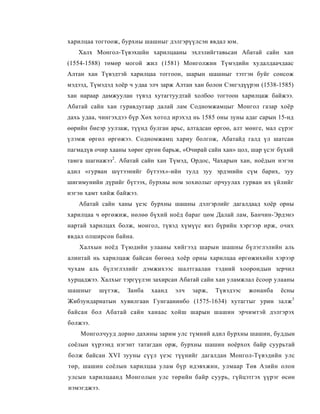 харилцаа тогтоож, бурхны шашныг дэлгэрүүлсэн явдал юм.
   Халх Монгол-Түвэхшйн харилцааны эхлэлийгтавьсан Абатай сайн хан
(1554-1588) төмөр могой жил (1581) Монголжин Түмэдийн худалдаачдаас
Алтан хан Түвэдтэй харилцаа тоггоон, шарын шашныг тэтгэн буйг сонсож
мэдээд, Түмэдэд хоёр ч удаа элч зарж Алтан хан болон Сэнгэдүүрэн (1538-1585)
хан нараар дамжуулан түвэд хутагтуудтай холбоо тогтоон харилцаж байжээ.
Абатай сайн хан гуравдугаар далай лам Содномжамцыг Монгол газар хоёр
дахь удаа, чингэхдээ бүр Хөх хотод ирэхэд нь 1585 оны зуны адаг сарын 15-нд
өөрийн биеэр уулзаж, түүнд булган арьс, алтадсан өргоө, алт мөнге, мал сүрэг
үлэмж өргөл өргөжээ. Содномжамц хариу болгож, Абатайд галд үл шатсан
пагмадүв очир хааны хөрөг ергөн барьж, «Очирай сайн хан» цол, шар үсэг бүхий
тамга шагнажээ2. Абатай сайн хан Түмэд, Ордос, Чахарын хан, ноёдын нэгэн
адил «гурван шүтээнийг бүтээх»-ийн тулд зуу эрдэнийн сүм барих, зуу
шигимунийн дүрийг бүтээх, бурхны ном зохиолыг орчуулах гурван их үйлийг
нэгэн хамт хийж байжээ.
   Абатай сайн ханы үеэс бурхны шашны дэлгэрлийг дагалдаад хоёр орны
харилцаа ч өргөжиж, нөлөө бүхий ноёд бараг цөм Далай лам, Банчин-Эрдэнэ
нартай харилцах болж, монгол, түвэд хүмүүс янз бүрийн хэргээр ирж, очих
явдал олширсон байна.
    Халхын ноёд Түюдийн улааны хийгээд шарын шашны бүлэглэлийн аль
алинтай нь харилцаж байсан бөгөөд хоёр орны харилцаа өргөжихийн хэрээр
чухам аль бүлэглэлийг дэмжихээс шалтгаалан тэдний хоорондын зерчил
хурцаджээ. Халхыг тэргүүлэн захирсан Абатай сайн хан уламжлал ёсоор улааны
шашныг    шүтэж,    Занба   хаанд   элч   зарж,   Түвэдээс   жонанба   ёсны
Жибзундарнатын хувилгаан Гунгаанинбо (1575-1634) хутагтыг урин залж 3
байсан бол Абатай сайн ханаас хойш шарын шашин эрчимтэй дэлгэрэх
болжээ.
    Монголчууд дорно дахины зарим улс түмний адил бурхны шашин, буддын
соёлын хүрээнд нэгэнт татагдан орж, бурхны шашин ноёрхох байр суурьтай
болж байсан XVI зууны сүүл үеэс түүнийг дагалдан Монгол-Түвэдийн улс
төр, шашин соёлын харилцаа улам бүр идэвхжин, улмаар Төв Азийн олон
улсын харилцаанд Монголын улс төрийн байр суурь, гүйцэтгэх үүрэг өсөн
нэмэгджээ.
 