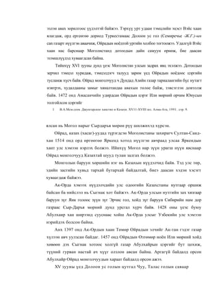 эзлэн авах зорилгоос үүдэлтэй байжээ. Тэрхүү урт удаан тэмцлийн эцэст Вэйс хаан
ялагдаж, орд ергеөгөө дорнод Туркестамаас Долоон ус гол (Семиречье -Ж.Г.)-ын
can газарт нүүлгэн аваачиж, Ойрадын ноёдтой ургийн холбоо тогтоожээ. Удалгүй Вэйс
хаан нас барснаар Моголистанд дотоодын дайн самуун өрнөж, бие даасан
эзэмшлүүдэд хуваагдсан байна.
       Тийнхүү XVI зууны дунд үеэс Моголистан улсын задрах явц эхэлжээ. Дотоодын
зерчил тэмцэл хуридаж, тэмцэлдэгч талууд зарим үед Ойрадын ноёдоос цэргийн
тусламж хүсч байв. Ойрад монголчууд ч Дундад Азийн газар тариалангийн бүс нутагт
нэвтрэх, худалдааны замыг хяналтандаа авахын төлөе байж, зэвсэглэн довтолж
байв. 1472 онд Амасанчийн удирдсан Ойрадын цэрэг Или мөрний орчим Юнусын
толгойлсон цэргийг
   1     В.А.Мсм.сеев. Джунгарское ханство и Казахи. XV11-XVIII шз. Алма-Ата, 1991. стр. 9.




ялсан нь Могол нарыг Сырдаръя мөрөн рүү шилжихэд хүрсэн.
       Ойрад, казах (хасаг)-уудад түрэгдсэн Моголистаны захирагч Султан-Саид-
хан 1514 онд орд өргөөгөө Яркенд хотод нүүлгэн авчраад улсаа Яркендын
хант улс хэмээн нэрлэх болжээ. Ийнхүү Могол нар зүүн урагш нүүн явснаар
Ойрад монголчууд Казахтай шууд тулан залгах болжээ.
       Монголын баруун хөршийн нэг нь Казахын нүүдэлчид байв. Тэд улс төр,
эдийн засгийн хувьд тархай бутархай байдалтай, биеэ даасан хэдэн хэсэгт
хуваагдаж байжээ.
       Ак-Орда хэмээх нүүдэлчдийн улс одоогийн Казахстаны нутгаар оршиж
байсан ба нийслэл нь Сыгнак хот байжээ. Ак-Орда улсын нутгийн зах хязгаар
баруун зүг Яик голоос зүүн зүг Эрчис гол, хойд зүг баруун Сибирийн нам дор
газраас Сыр-Даръя морний дунд урсгал хүрч байв. 1428 оны үеэс буюу
Абулхаир хан ширээнд сууснаас хойш Ак-Орда улсыг Узбекийн улс хэмээн
нэрийдэх болсон байна.
       Анх 1397 онд Ак-Ордын хаан Төмөр Ойрадын элчийг Ак-тан гэдэг газар
хүлээн авч уулзсан байдаг. 1457 онд Ойрадын Өзтөмөр ноён Или мөрний хойд
хөвөөн дэх Сыгнак хотоос холгүй газар Абулхайрын цэргийг бут цохиж,
түүний гурван настай ач хүүг олзлон авсан байна. Аргагүй байдалд орсон
Абулхайр Ойрад монголчуудын хараат байдалд орсон ажээ.
       XV зууны үед Долоон ус голын цутгал Чуу, Талас голын саваар
 