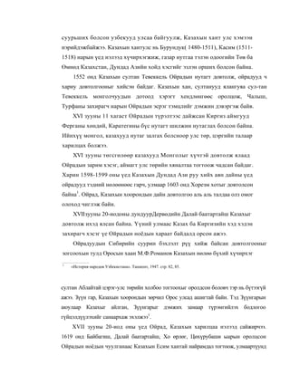 суурьших болсон узбекууд улсаа байгуулж, Казахын хант улс хэмээн
нэрийдэжбайжээ. Казахын хантулс нь Бурундук( 1480-1511), Касим (1511-
1518) нарын үед нэлээд хүчирхэгжиж, газар нутгаа тэлэн одоогийн Төв ба
Өмнөд Казахстан, Дундад Азийн хойд хэсгийг эзлэн орших болсон байна.
     1552 онд Казахын султан Тевеккель Ойрадын нутагт довтолж, ойрадууд ч
хариу довтолгооныг хийсэн байдаг. Казахын хан, султанууд ялангуяа сул-тан
Тевеккель монголчуудын дотоод хэрэгт хендлөнгөөс оролцож, Чалыш,
Турфаны захирагч нарын Ойрадын эсрэг тэмцлийг дэмжин дэвэргэж байв.
    XVI зууны 11 хагаст Ойрадын түрэлтээс дайжсан Киргиз аймгууд
Ферганы хөндий, Каратегины бүс нутагт шилжин нутаглах болсон байна.
Ийнхүү монгол, казахууд нутаг залгах болсноор улс төр, цэргийн талаар
харилцах болжээ.
    XVI зууны төгсгөлөөр казахууд Монголыг хүчтэй довтолж ялаад
Ойрадын зарим хэсэг, аймагт улс төрийн хяналтаа тогтоож чадсан байдаг.
Харин 1598-1599 оны үед Казахын Дундад Ази руу хийх аян дайны үед
ойрадууд тэдний нөлөөнөөс гарч, улмаар 1603 онд Хорезм хотыг довтолсон
байна1. Ойрад, Казахын хоорондын дайн довтолгоо аль аль талдаа олз омог
олоход чиглэж байи.
    XVIIзууны 20-иодоны дундуурДервөдийн Далай баатартайш Казахыг
довтолж ихэд ялсан байна. Үүний улмаас Казах ба Киргизийн хэд хэдэн
захирагч хэсэг үе Ойрадын ноёдын хараат байдалд орсон ажээ.
    Ойрадуудын Сибирийн суурин бэхлэлт рүү хийж байсан довтолгооныг
зогсоохын тулд Оросын хаан М.Ф.Романов Казахын нөлөө бүхий хүчирхэг
1
    «История народов Узбекистана». Ташкент, 1947. стр. 82, 85.



султан Аблайтай цэрэг-улс төрийн холбоо тогтоохыг оролдсон боловч тэр нь бүтээгүй
ажээ. Зүүн гар, Казахын хоорондын зөрчил Орос улсад ашигтай байн. Тэд Зүүнгарын
аюулаар Казахыг айлган, Зүүнгарыг дэмжих замаар түрэмгийлэх бодлогоо
гүйцэлдүүлэхийг санаархаж эхэлжээ1.
    XVII зууны 20-иод оны үед Ойрад, Казахын харилцаа нэлээд сайжирчээ.
1619 онд Байбагиш, Далай баатартайш, Хо өрлөг, Цөхүрубаши ыарын оролцсон
Ойрадын ноёдын чуулганаас Казахын Есим хантай найрамдал тогтоож, улмаартүунд
 