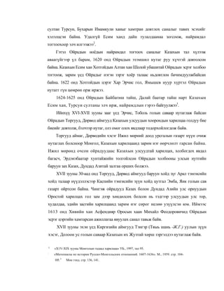 султан Турсун, Бухарын Имамкули ханыг хамтран довтлох саналыг тавих эсэхийг
хэлэлцсэн байна. Удалгүй Есим ханд дайн тулалдаанаа зогсоож, найрамдал
тогтоохоор элч илгээжээ2.
     Гэтэл Ойрадын ноёдын найрамдал тогтоох саналыг Казахын тал хүлээж
аваагүйгээр үл барам, 1620 онд Ойрадын эзэмшил нутаг руу хүчтэй довтолсон
байна. Казахын Есим хан Хотгойдын Алтан хан Шолой убашитай Ойрадын эсрэг холбоо
тогтоож, зарим үед Ойрадыг нэгэн зэрэг хоёр талаас ньдовтлон бачимдуулжбайсан
байна. 1622 онд Хотгойдын цэрэг Хар Эрчис гол, Ямышев нуур хүртэл Ойрадын
нутагг гүн цөмрөн орж иржээ.
     1624-1625 онд Ойрадын Байбагиш тайш, Далай баатар тайш нарт Казахын
Есим хан, Турсуи султаны элч ирж, найрамдлын гэрээ байгуулжээ3.
     Ийнхүү XVI-XVII зууны зааг үед Эрчис, Тоболь голын саваар нутаглаж байсан
Ойрадын Торгууд, Дөрвөд аймгууд Казахын улсуудын хоорондын харилцаа голдуу бие
биеийг довтолж, бэлчээр нутаг, олз омог олох явдлаар тодорхойлогдож байв.
     Торгууд аймаг, Дөрвөдийн хэсэг Ижил мөрний доод урсгалын газарт нүүн очиж
нутаглах болсноор Монгол, Казахын харилцаанд зарим нэг өөрчлөлт гарсан байна.
Ижил мөрөнд очсон ойрадуудаас Казахын улсуудтай харилцах, холбогдох явдал
багасч, Эрдэнэбаатар хунтайжийн толгойлсон Ойрадын холбооны улсыи нутгийн
баруун зах Казах, Дундад Азитай залгаа орших болжээ.
     XVII зууны 30-аад онд Торгууд, Дөрвөд аймгууд баруун хойд зүг Арал тэнгисийн
хойд талаар нүүдэллэсээр Каспийн тэнгисийн зүүн хойд цутгал Эмба, Яик голын сав
газарт ойртсон байна. Чингэж ойрадууд Казах болон Дундад Азийн улс орнуудын
Оростой харилцах гол зам дээр хөндөлсөх болсон нь тэдгээр улсуудын улс тор,
худалдаа, эдийн засгийн харилцаанд зарим нэг сөрог нелөө узүүлсэн юм. Иймээс
1613 онд Хивийн хан Асфендияр Оросын хаан Михайл Феодоровичид Ойрадын
эсрэг цэргийн хамтарсан ажиллагаа явуулах санал тавьж байв.
     XVII зууны эхэн үед Киргизийн аймгууд Тэнгэр (Тяыь шань -Ж.Г.) уулын зүүн
хэсэг, Долоон ус голын саваар Казахын их Жузтай хөрш зэргэлдээ нутаглаж байв.

у
    «X1V-XIX зууны Монголын гадаад харилцаа» УБ., 1997, тал 95.
:
    «Матепиалы по истории Русско-Монгольских отношений. 1607-1636». М., 1959. стр. 104-
    105. 3   Мон тэпд. стр. 136, 141.
 