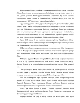 Монгол сурвалж бичгүүдэд Тэнгэр уулын киргизүүдийг «бурут» хэмээн нэрийдсэн
байдаг. Киргиз нарыг дотор нь газар нутгийн байдлаар нь хоёр хунаан нэрлэх нь ч
бий. Долоон ус голын Алатау уулын киргизийг Алат-киргиз, Чуу голын хөндийн
киргизүүдийг Токмак (Токмак нь Киргизийн нийслэл Бишкек хотоос зүүн тийш 60
км-т орших хот -Ж.Г.) хэмээн тус тус нэрийддэг байжээ.
      Баруум зүг нүүдэллэж байсан Дервед аймгийн удирдагч Далай тайшид 1616, 1618
онуудад ирсэн Оросын элч толөөлөгчдийн мэдээнд өгүүлснээр нэг талаас Далай тайш
тэргүүтэй Ойрадын ноёд, нөгөо талаас Долоон ус голын Казах, Киргиз нар хоорондын
дайн самуунаа зогсоож, найрамдалт харилцаагаа сэргээх оролдлого хийж байжээ.
Дөрвөдийн Далай тайш Монгол ба Казах, Киргизийн сайн хөршийн харилцааг тогтоох
үйл явцыг удирдаж, олзлогдсон Казах, Киргиз нарыг буцаан өгч байв1.
      Харин XVII зууны 20-иод оноос уг харилцаа хүйтэрч, Ойрад-Киргиз, Ойрад-
Казахын хооронд зэвсэгт мөргөлдөон гарч эхэлжээ. Ойрадын цэрэг Долоон ус голын
сав, Киргиз, казахуудыг довтлох болсон байна.
      XVI зуунд узбекууд Мавераннахр орчмын газраар нутаглаж байв. Маиераннахр
гэдэг нь Амударъя ба Сырдаръя морний хоорондох газар нутгийг нэрийддэг араб үг
ажээ. Мавераннахрт Узбек, Тажик, Согд болон түрэг хэлт олон ястнууд нутаглаж
байв.
      XVI зууны сүүл, XVII зууны эхэн үеэс Монгол, Узбек хоёр хоорондоо харилцаж
эхэлсэн ба тэр харилцаа дам байдалтай байв. Монгол, Узбек хоёрын дунд Уйгур,
Киргиз, Казахын нутаг оршиж байсан тул тэдний харилцаа тогтмол байж чадаагүй
юм.
      Ойрадууд Киргиз, Казах аймгуудтай дайтан ялж, газар нутгийг нь мэдэлдээ
оруулаад, узбекүүд амьдардаг Ферганы хөндий болон Сырдарья морний дагуух
хотуудад хяналтаа тогтоохыг оролдох үедээ Узбектэй харилцаж байв.
      1603 оны овөл Ойрадын цэрэг Хорезмыг довтолсон байдаг. Маверан-нахрын хан
Имамкули Казахын мэдэлд орсом Ташкент хотыг эргүүлэн авахын толөо 1613 онд
Казахтай байлджээ. Тэрхүү тулалдаанд Ойрадыг холбоотноо болгосон казахууд
ялагдсанаар Ташкентхотод Мавераннахрын засаглал сэргэн тогтжээ2.
      XVI-XVI11 зууны Монгол ба Казах, Узбекийн харилцаанд Ташкент болон
Сырдаръя мерний сав дагуух Сыгнак, Сауран, Отрар, Сайрам зэрэг худалдааны төв
болсон хотууд чухал үүрэгтэй байжээ.
      Сырдарья мөрний сав газар нь Бухар, Хорезм хот болон Дундад Азид хүрэх
 