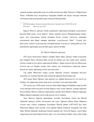 дамжин өнгөрөх стратегийн чухал ач холбогдолтой нутаг байв. Тий-мээс ч Ойрад болон
Казах, Узбекийн носд язгууртнууд Сырдарья мерний сав дагуух хотуудад хяналтаа
тогтоохыи төлөө олон жилийн турш тэмцэлдэн байлдаж байв.

1
    Ш.Б.Чимитдоржиев. Взаимоотношения Монголнн м Средней Азни п XVII-XVIII вв. М.,
                     :
    1979. стр. 61.       Мон тэнд, стр. 2 N22.


    Баруун Монгол, Дундад Азийн хоорондын харилцаанд Бухарын худалдаачид
багагүй байр суурь эзэлж байжээ. Эрчис мөрний дагуух Мавераннахраас Европ
хүрэх том худалдааны замаар Бухарын болон «тезик» хэмээгдэх тажикийн
худалдаачид явж бараа таваараа арилжиж, худалдаалдаг байв1. Тэдний үйл
ажиллагаа зөвхөн худалдаагаар хязгаарлагдахгүй, тэдгээр улс түмнүүдийн улс төр,
дипломатын харилцаанд зуучлагчийн үүрэг гүйцэтгэж байв.


                                     §4. Монгол-Оросын харилцаа

    XVI зуунд монголчууд баруун талаараа Хаант Орос, Дундад Азийн улсуудтай,
урд талаараа Түвэд, Хятадын Мин улстай зах нийлж, улс төр, эдийн засаг, шашин,
соёлын талаар нэлээд өргөн харилцаатай байжээ. Харин өгүүлэн буй үед Монголын
нэгдсэн төр улс бууран суларч, биеэ даасан том эзэмшлүүдэд хуваагдан орших
болсон нь гадаад харилцаанд зохих тусгалаа олжээ.
    Тэр үеийн Монголын гадаад улстай харилцах нэгдмэл төвлөрсен бод-лого
алдагдаж, улс эзэмшил бүр бие даан гадаадтай харилцах болсон явдал юм.
    XVI зууны Хаант Оросын Азид явуулах улс төрийн бодлогын нэг гол чиглэл нь
Сибирь, Алс Дорнодын уудам газар нутаг, хүн амыг эзлэн авах явдал байв.
    XVI зууны сүүл, XVII зууны эхэн үед Хаант Орос баруун Сибирийн газар нутгийг
эзлэн авснаар монголчуудын нутгийн баруун хойд талаас ойртож, улмаар харилцах
болсон байна. Монгол, Оросын харилцааны түүхийг Халх Монгол, Оросын харилцаа,
Ойрад, Оросын харилцаа хэмээн хоёр үндсэн хэсэгт хуваана.
    Халх Монгол, Оросын харилцааны эхлэлийг Хотгойдын Алтан хан Шолой
убашитай оросууд холбоо тогтоосноос авч үздэг. Оросын албаны бичиг баримтад
«Алтан хан» хэмээн алдаршсан Хотгойдын Шолой убаши (1567-1627) бол Халх
Монголын баруун хойд нутгийг эзлэн оршиж байсан нөлөөтэй язгууртан том ноён
байв. Шолой убашийн захиргаанд Енисей мөрний сав, Тагна ба баруун, зүүн Саяны
нуруугаар нутагладаг Киргиз болон түрэг хэлт олон аймгууд байж, түүнд алба татвар
 